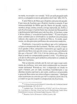 SOLA SCRIPTURA1 10
na mente, no coração e na vontade: “A fé vem pela pregação (pelo
ouvir), e a pregação (o ouvir), pela palavra de Cristo" (Rm 10:17).
E pela Palavra de Deus que o Espírito convence do pecado.
E por meio da Escritura que o Espírito ilumina o coração. É por
instrumentalidade da Bíblia que ele liberta do pecado, regera,
santifica, dirige, ensina, consola, corrige, repreende, etc. Enfim, é
pela Escritura que o Espírito Santo faz o homem de Deus perfeito
e perfeitamente habilitado para toda boa obra. A Escritura, como
Calvino afirma, é “a escola do Espírito Santo”.1011É com relação a
essas verdades que os reformadores se opunham aos entusiastas
radicais: eles separavam o Espírito da Palavra. Aí reside, igual­
mente, um dos principais problemas dos entusiastas modernos.
Finalmente, é necessário reconhecer que a fé é indispensá­
vel para a compreensão das Escrituras. “De fato, sem fé, é impos­
sível agradar a Deus, porquanto é necessário que aquele que se
aproxima de Deus creia que ele existe e que se torna galardoador
dos que o buscam” (Hb 11:6). Calvino ensina que a Palavra de
Deus só pode ser compreendida quando é crida.11Ele afirma que
a fé são os olhos pelos quais podemos contemplar as verdades de
Deus nas Escrituras.
Não se entenda, contudo, por fé, nem um vago e cego senti­
mento de confiança, nem uma mera compreensão ou consenti­
mento intelectual. Entenda-se, sim, a disposição ou estado no
qual o homem, por um lado, reconhece humildemente a sua
absoluta miséria espiritual e, por outro, confia-se à misericórdia
e graça de Deus como seu único refúgio e esperança.12Qualquer
outro sentimento ou conceito que não se expresse assim não é fé,
e é inútil no que diz respeito à compreensão das Escrituras.
111 .1. Calvino. Institución de IaReligión Cristiana (Rijswijk: Fundacion Editorial
de Literatura Reformada, 1967). III. 21.3.
11 Lamberto Floor, "The 1lermeneutics of Calvin”, em Calvinus Refonnator:
His Contribution to Theology, Clmrch and Society (Potehefstroom, South África:
Potchefstroom University forChristian Higher Education. 19X2), 187.
12 Rossouvv, Calvin 'sHermeneulics ofUolv Scriptwv, 164.
 
