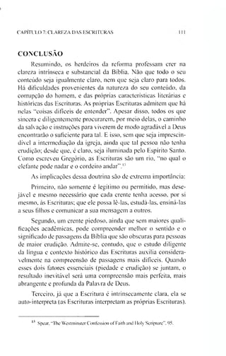 CAPITULO 7: CLAREZA DAS ESCRITURAS
CONCLUSÃO
Resumindo, os herdeiros da reforma professam crer na
clareza intrínseca e substancial da Bíblia. Nào que todo o seu
conteúdo seja igualmente claro, nem que seja claro para todos.
Há dificuldades provenientes da natureza do seu conteúdo, da
corrupção do homem, e das próprias características literárias e
históricas das Escrituras. As próprias Escrituras admitem que há
nelas “coisas difíceis de entender”. Apesar disso, todos os que
sincera e diligentemente procurarem, por meio delas, o caminho
da salvação e instruções para viverem de modo agradável a Deus
encontrarão o suficiente para tal. E isso, sem que seja imprescin­
dível a intermediação da igreja, ainda que tal pessoa não tenha
erudição; desde que, é claro, seja iluminada pelo Espírito Santo.
Como escreveu Gregório, as Escrituras são um rio, “no qual o
elefante pode nadar e o cordeiro andar”.13
As implicações dessa doutrina são de extrema importância:
Primeiro, não somente é legítimo ou permitido, mas dese­
jável e mesmo necessário que cada crente tenha acesso, por si
mesmo, ás Escrituras; que ele possa lê-las, estudá-las, ensiná-las
a seus filhos e comunicar a sua mensagem a outros.
Segundo, um crente piedoso, ainda que sem maiores quali­
ficações acadêmicas, pode compreender melhor o sentido e o
significado de passagens da Bíblia que são obscuras para pessoas
de maior erudição. Admite-se, contudo, que o estudo diligente
da língua e contexto histórico das Escrituras auxilia considera­
velmente na compreensão de passagens mais difíceis. Quando
esses dois fatores essenciais (piedade e erudição) se juntam, o
resultado inevitável será uma compreensão mais perfeita, mais
abrangente e profunda da Palavra de Deus.
Terceiro, já que a Escritura é intrinsecamente clara, ela se
auto-interpreta (as Escrituras interpretam as próprias Escrituras).
13 Spear, “The Westminster Confession of Faith and Itoly Scripture”, 95.
 