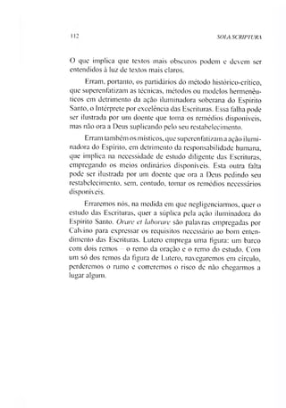 SOIA SCRIPTURA
O que implica que textos mais obscuros podem e devem ser
entendidos à luz de textos mais claros.
Erram, portanto, os partidários do método histórico-crítico,
que superenfatizam as técnicas, métodos ou modelos hermenêu­
ticos em detrimento da açào iluminadora soberana do Espírito
Santo, o Intérprete por excelência das Escrituras. Essa falha pode
ser ilustrada por um doente que toma os remédios disponíveis,
mas nâo ora a Deus suplicando pelo seu restabelecimento.
Erram também os místicos, que superenfatizam a ação ilumi­
nadora do Espírito, em detrimento da responsabilidade humana,
que implica na necessidade de estudo diligente das Escrituras,
empregando os meios ordinários disponíveis. Esta outra falta
pode ser ilustrada por um doente que ora a Deus pedindo seu
restabelecimento, sem, contudo, tomar os remédios necessários
disponíveis.
Erraremos nós, na medida em que negligenciarmos, quer o
estudo das Escrituras, quer a súplica pela ação iluminadora do
Espírito Santo. Orare et laborare são palavras empregadas por
Calvino para expressar os requisitos necessário ao bom enten­
dimento das Escrituras. Lutero emprega uma figura: um barco
com dois remos - o remo da oração e o remo do estudo. Com
um só dos remos da figura de Lutero, navegaremos em círculo,
perderemos o rumo e correremos o risco de não chegarmos a
lugar algum.
 