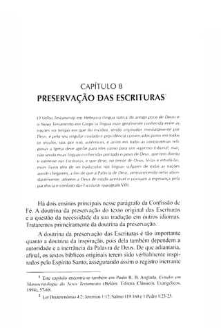 CAPÍTULO 8
PRESERVAÇÃO DAS ESCRITURAS
O Velho Testamento em Hebraico (língua nativa do antigo povo de Deus) e
o Novo Testamento em Grego (a língua mais geralmente conhecida entre as
nações no tempo em que toi escrito), sendo inspirados imediatamente por
Deus, e pelo seu singular cuidado e providência conservados puros em todos
os séculos, são, por isso, autênticos, e assim em todas as controvérsias reli­
giosas a Igreja deve apelar para eles como para um supremo tribunal; mas,
não sendo essas línguas conhecidas por todo o povo de Deus, que tem direito
e interesse nas Escrituras, e que deve, no temor de Deus, lê-las e estudá-las,
esses livros têm de ser traduzidos nas línguas vulgares de todas as nações
aonde chegarem, a fim de que a Palavra de Deus, permanecendo nelas abun­
dantemente, adorem a Deus de modo aceitável e possuam a esperança pela
paciência e conforto das Escrituras (parágrafo VIII).
Há dois ensinos principais nesse parágrafo da Confissão de
Fé. A doutrina da preservação do texto original das Escrituras
e a questão da necessidade da sua tradução em outros idiomas.
Trataremos primeiramente da doutrina da preservação.2
A doutrina da preservação das Escrituras é tão importante
quanto a doutrina da inspiração, pois dela também dependem a
autoridade e a inerrância da Palavra de Deus. De que adiantaria,
afinal, os textos bíblicos originais terem sido verbalmente inspi­
rados pelo Espírito Santo, assegurando assim o registro inerrante1
1 Este capítulo encontra-se também em Paulo R. B. Anglada, Estudos em
Manuscritologia do Novo Testamento (Belém: Editora Clássicos Evangélicos,
1994), 57-68.
- Ler Deuteronòmio 4:2: Jeremias 1:12; Salmo 119:160 e 1 Pedro 1:23-25.
 