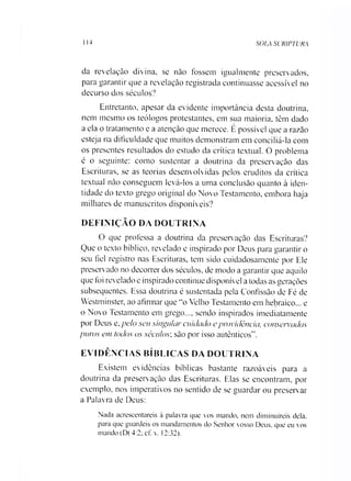 SOIA SCRIPTURA114
da revelação divina, se não fossem igualmente preservados,
para garantir que a revelação registrada continuasse acessível no
decurso dos séculos?
Entretanto, apesar da evidente importância desta doutrina,
nem mesmo os teólogos protestantes, em sua maioria, têm dado
a ela o tratamento e a atenção que merece. É possível que a razão
esteja na dificuldade que muitos demonstram em conciliá-la com
os presentes resultados do estudo da crítica textual. O problema
é o seguinte: como sustentar a doutrina da preservação das
Escrituras, se as teorias desenvolvidas pelos eruditos da crítica
textual não conseguem levá-los a uma conclusão quanto à iden­
tidade do texto grego original do Novo Testamento, embora haja
milhares de manuscritos disponíveis?
DEFINIÇÃO DA DOUTRINA
O que professa a doutrina da preservação das Escrituras?
Que o texto bíblico, revelado e inspirado por Deus para garantir o
seu fiel registro nas Escrituras, tem sido cuidadosamente por Ele
preservado no decorrer dos séculos, de modo a garantir que aquilo
que foi revelado e inspirado continue disponível a todas as gerações
subsequentes. Essa doutrina é sustentada pela Confissão de Fé de
Westminster, ao afirmar que “o Velho Testamento em hebraico... e
o Novo Testamento em grego..., sendo inspirados imediatamente
por Deus e, pelo seu singular cuidado e providência, consentidos
puros cm todos os séculos; são por isso autênticos".
EVIDÊNCIAS BÍBLICAS DA DOUTRINA
Existem evidências bíblicas bastante razoáveis para a
doutrina da preservação das Escrituras. Elas se encontram, por
exemplo, nos imperativos no sentido de se guardar ou preservar
a Palavra de Deus:
Nada acrescentareis à palavra que vos mando, nem diminuireis dela.
para que guardeis os mandamentos do Senhor vosso Deus. que eu vos
mando (Dt 4:2; cf. v. 12:32).
 