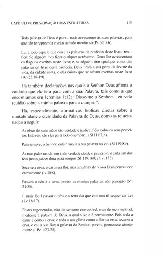 CAPÍTULO 8: PRESERVAÇÃO DAS ESCRITURAS 115
Toda palavra de Deus é pura... nada acrescentes às suas palavras, para
que não te repreenda e sejas achado mentiroso (Pv 30:5,6).
F.u. a todo aquele que ouve as palavras da profecia deste livro, testi­
fico: Se alguém lhes fizer qualquer acréscimo, Deus lhe acrescentará
os flagelos escritos neste livro; e, se alguém tirar qualquer coisa das
palavras do livro desta profecia. Deus tirará a sua parte da árvore da
vida. da cidade santa, e das coisas que se acham escritas neste livro
(Ap 22:18-19).
Há também declarações nas quais o Senhor Deus afirma o
cuidado que ele tem para com a sua Palavra, tais como a que
encontramos em Jeremias 1:12; “Disse-me o Senhor:... eu velo
(cuido) sobre a minha palavra para a cumprir”.
Há, especialmente, afirmativas bíblicas diretas sobre a
imutabilidade e eternidade da Palavra de Deus, como as relacio­
nadas a seguir:
As obras de suas mãos são verdade e justiça; fiéis todos os seus precei­
tos. Estáveis são eles para todo o sempre... (SI 111:7,8).
Para sempre, ó Senhor, está firmada a tua palavra no céu (SI 119:89).
As tuas palavras são em tudo verdade desde o princípio, e cada um dos
teus justos juízos dura para sempre (SI 119:160; cf. v. 152).
Seca-se a erva, e cai a sua flor. mas a palavra de nosso Deus pennanece
etemamente (Is 40:8).
Passará o céu e a terra, porém as minhas palavras não passarão (Mt
24:35).
É mais fácil passar o céu e a terra do que cair um til sequer da Lei
(Lc 16:17).
Fostes regenerados, não de semente corruptível, mas de incorruptível,
mediante a palavra de Deus, a qual vive e é permanente. Pois toda a
carne é como a erva; e toda a sua glória como a flor da erva; seca-se a
erva, e cai a sua flor; a palavra do Senhor, porém, pennanece etema­
mente (1 Pe 1:23-25).
 