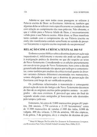 116 SOIA SCRIPTURA
Admite-se que nem todas essas passagens se referem à
Palavra escrita de Deus: as Escrituras. Admite-se, também que
algumas delas se referem mais especificamente ao cuidado divino
com relação ao cumprimento das suas palavras. Não obstante, o
que é válido para a Palavra falada de Deus, é necessariamente
válido para a sua Palavra escrita. Além disso, se Deus manifesta
tanto cuidado com o cumprimento da sua Palavra (escrita ou
oral), não manifestaria cuidado semelhante no sentido de preser­
var fisicamente o registro escrito inspirado da sua promessa?
RELAÇÃO COM A CRÍTICA TEXTUAL DO NT
Embora o ensino bíblico sobre a doutrina da preservação seja
inquestionável, infelizmente o mesmo não pode ser dito quanto
à averiguação prática da doutrina no que diz respeito ao texto
do Novo Testamento. Considerando-se as edições presentemente
em uso do texto grego do Novo Testamento, bem como a dúvida
generalizada demonstrada não apenas por teólogos e comentaris­
tas, como também por eruditos da crítica textual quanto às diver­
sas variantes (leituras diferentes) encontradas nos manuscritos,
somos obrigados a concluir que a doutrina da preservação das
Escrituras está longe de ser verificada na prática.
Os problemas relacionados à transmissão e consequente
preservação do texto do Antigo e do Novo Testamento-decorrem
do fato de os originais escritos pelos próprios autores - os autó­
grafos - não mais existirem. É provável que antes do final do
segundo século esses autógrafos já houvessem sido destruídos
pelo tempo e pelo uso.
Entretanto, há cerca de 5.000 manuscritos gregos (81 papi­
ros, 266 unciais, 2.754 cursivos e 2.135 lecionários);3 cerca
de 11.000 manuscritos de versões (1.000 das ítalas, 8.000 da
vulgata, 400 das siríacas, 1.250 da armênia, 100 das cópticas,
6 da gótica, 3 da geórgica, etc.); e citações de dezenas de pais
3 Bruce M. Metzger, The Textojthe New Testament: Its Transmission, Comtplion,
andRestoration (New York e Oxford: Oxford University Press. 1968), 32-33.
 