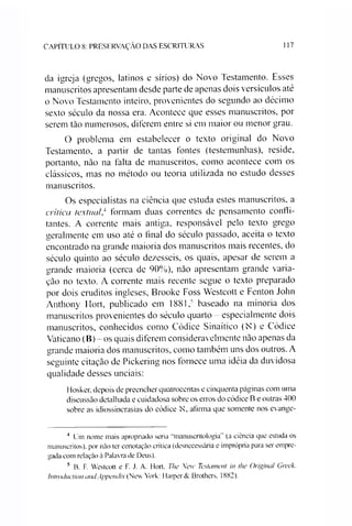 CAPÍTULO 8: PRESERVAÇÃO DAS ESCRITURAS 117
da igreja (gregos, latinos c sírios) do Novo Testamento. Esses
manuscritos apresentam desde parte de apenas dois versículos até
o Novo Testamento inteiro, provenientes do segundo ao décimo
sexto século da nossa era. Acontece que esses manuscritos, por
serem tão numerosos, diferem entre si em maior ou menor grau.
O problema em estabelecer o texto original do Novo
Testamento, a partir de tantas fontes (testemunhas), reside,
portanto, não na falta de manuscritos, como acontece com os
clássicos, mas no método ou teoria utilizada no estudo desses
manuscritos.
Os especialistas na ciência que estuda estes manuscritos, a
crítica textual,4 formam duas correntes de pensamento confli­
tantes. A corrente mais antiga, responsável pelo texto grego
geralmente em uso até o final do século passado, aceita o texto
encontrado na grande maioria dos manuscritos mais recentes, do
século quinto ao século dezesseis, os quais, apesar de serem a
grande maioria (cerca de 90%), não apresentam grande varia­
ção no texto. A corrente mais recente segue o texto preparado
por dois eruditos ingleses, Brooke Foss Westcott e Fenton John
Anthony Hort, publicado em 1881,5 baseado na minoria dos
manuscritos provenientes do século quarto - especialmente dois
manuscritos, conhecidos como Códice Sinaítico (N) e Códice
Vaticano (B) - os quais diferem consideravelmente não apenas da
grande maioria dos manuscritos, como também uns dos outros. A
seguinte citação de Pickering nos fornece uma idéia da duvidosa
qualidade desses unciais:
Hosker, depois de preencher quatrocentas e cinquenta páginas com uma
discussão detalhada e cuidadosa sobre os erros do códice B e outras 400
sobre as idiossincrasias do códice N afirma que somente nos evange-
4 Um nome mais apropriado seria "manuscritologia" (a ciência que estuda os
manuscritos), por não ter conotação crítica (desnecessária e imprópria para ser empre­
gada com relação à Palavra de Deus).
5 B. F. Westcott e F. J. A. Flort. The New Testament in íhe Original Greek.
Introduetion andAppendix (New York: Harper & Brothers, 1882).
 