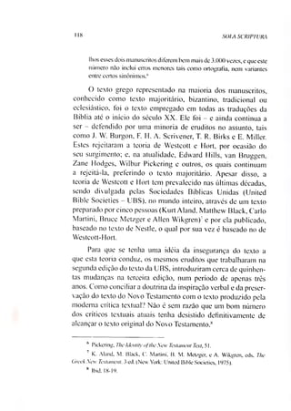 I 18 SOLA SCRIPTURA
Ihos esses dois manuscritos diferem bem mais de 3.000 vezes, e que este
número não inclui erros menores tais como ortografia, nem variantes
entre certos sinônimos.6
O texto grego representado na maioria dos manuscritos,
conhecido como texto majoritário, bizantino, tradicional ou
eclesiástico, foi o texto empregado em todas as traduções da
Bíblia até o início do século XX. Ele foi - e ainda continua a
ser - defendido por uma minoria de eruditos no assunto, tais
como J. W. Burgon, F. H. A. Scrivener, T. R. Birks e E. Miller.
Estes rejeitaram a teoria de Westcott e Elort, por ocasião do
seu surgimento; e, na atualidade, Edward Mills, van Bruguen
Zane Hodges, Wilbur Pickering e outros, os quais continuam
a rejeitá-la, preferindo o texto majoritário. Apesar disso, a
teoria de Westcott e Hort tem prevalecido nas últimas décadas,
sendo divulgada pelas Sociedades Bíblicas Unidas (United
Bible Societies - UBS), no mundo inteiro, através de um texto
preparado por cinco pessoas (Kurt Aland, Matthew Black, Cario
Martini, Bruce Metzger e Allen Wikgren)7e por ela publicado,
baseado no texto de Nestle, o qual por sua vez é baseado no de
Westcott-Hort.
Para que se tenha uma idéia da insegurança do texto a
que esta teoria conduz, os mesmos eruditos que trabalharam na
segunda edição do texto da UBS, introduziram cerca de quinhen­
tas mudanças na terceira edição, num período de apenas três
anos. Como conciliara doutrina da inspiração verbal e da preser­
vação do texto do Novo Testamento com o texto produzido pela
moderna crítica textual? Não é sem razão que um bom número
dos críticos textuais atuais tenha desistido definitivamente de
alcançar o texto original do Novo Testamento.8
6 Pickering, The Identity qf the New Testament Text, 51.
7 K. Aland. M. Black, C. Martini, B. M. Metzger, e A. Wikgren, eds. The
Greek New Testament. 3 ed. (New York: United Bible Societies, 1975).
8 Ibid. 18-19.
 