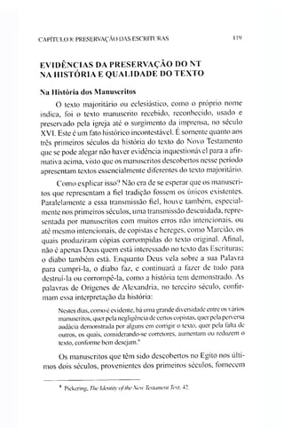 CAPÍTULO 8: PRESERVAÇÃO DAS ESCRITURAS 119
EVIDÊNCIAS DA PRESERVAÇÃO DO NT
NA HISTÓRIA E QUALIDADE DO TEXTO
Na História dos Manuscritos
O texto majoritário ou eclesiástico, como o próprio nome
indica, foi o texto manuscrito recebido, reconhecido, usado e
preservado pela igreja até o surgimento da imprensa, no século
XVI. Este é um fato histórico incontestável. É somente quanto aos
três primeiros séculos da história do texto do Novo Testamento
que se pode alegar nào haver evidência inquestionável para a afir­
mativa acima, visto que os manuscritos descobertos nesse período
apresentam textos essencialmente diferentes do texto majoritário.
Como explicar isso? Não era de se esperar que os manuscri­
tos que representam a fiel tradição fossem os únicos existentes.
Paralelamente a essa transmissão fiel, houve também, especial­
mente nos primeiros séculos, uma transmissão descuidada, repre­
sentada por manuscritos com muitos erros não intencionais, ou
até mesmo intencionais, de copistas e hereges, como Marcião, os
quais produziram cópias corrompidas do texto original. Afinal,
não é apenas Deus quem está interessado no texto das Escrituras;
o diabo também está. Enquanto Deus vela sobre a sua Palavra
para cumpri-la, o diabo taz, e continuará a fazer de tudo para
destruí-la ou corrompê-la, como a história tem demonstrado. As
palavras de Orígenes de Alexandria, no terceiro século, confir­
mam essa interpretação da história:
Nestes dias, como é evidente, há uma grande diversidade entre os vários
manuscritos, quer pela negligência de certos copistas, quer pela perversa
audácia demonstrada por alguns em corrigir o texto, quer pela falta de
outros, os quais, considerando-se corretores, aumentam ou reduzem o
texto, conforme bem desejam.4
Os manuscritos que têm sido descobertos no Egito nos últi­
mos dois séculos, provenientes dos primeiros séculos, fornecem
4 Pickering, The Identity ofthe New Testament Text, 42.
 