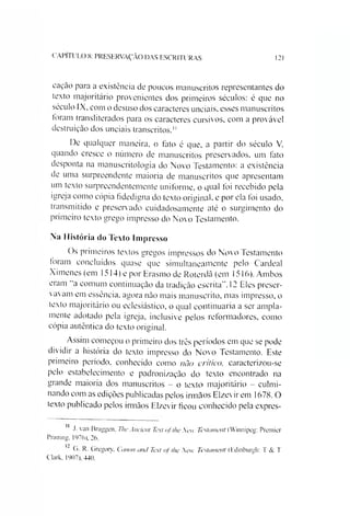 CAPITULO 8: PRESERVAÇÃO DAS ESCRITURAS 121
cação para a existência de poucos manuscritos representantes do
texto majoritário provenientes dos primeiros séculos: é que no
século IX, com o desuso dos caracteres unciais, esses manuscritos
foram transliterados para os caracteres cursivos, com a provável
destruição dos unciais transcritos."
De qualquer maneira, o fato é que, a partir do século V.
quando cresce o número de manuscritos preservados, um fato
desponta na manuscritologia do Novo Testamento: a existência
de uma surpreendente maioria de manuscritos que apresentam
um texto surpreendentemente uniforme, o qual foi recebido pela
igreja como cópia fidedigna do texto original, e por ela foi usado,
transmitido e preservado cuidadosamente até o surgimento do
primeiro texto grego impresso do Novo Testamento.
Na História do Texto Impresso
Os primeiros textos gregos impressos do Novo Testamento
foram concluídos quase que simultaneamente pelo Cardeal
Ximenes (em 1514) e por Erasmo de Roterdã (em 1516). Ambos
eram "a comum continuação da tradição escrita”.12 Eles preser­
vavam em essência, agora não mais manuscrito, mas impresso, o
texto majoritário ou eclesiástico, o qual continuaria a ser ampla­
mente adotado pela igreja, inclusive pelos reformadores, como
cópia autêntica do texto original.
Assim começou o primeiro dos três períodos em que se pode
dividir a história do texto impresso do Novo Testamento. Este
primeiro período, conhecido como não crítico, caracterizou-se
pelo estabelecimento e padronização do texto encontrado na
grande maioria dos manuscritos - o texto majoritário - culmi­
nando com as edições publicadas pelos irmãos Elzevir em 1678. O
texto publicado pelos irmãos Elzevir ficou conhecido pela expres-
}. van Bruggen. The Ancient Tc.xt ofthe New Testament (Winnipeg: Premicr
Printing. 1976), 26.
G. R. Gregory, Canon and Text of the New Testament (Edinburgh: T & T
Clark, 1907). 440.
 