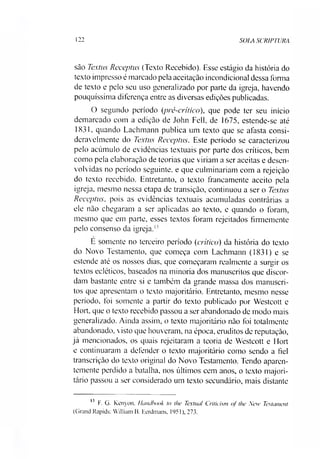 122 SOIA SCRIPTURA
são Textus Receptus (Texto Recebido). Esse estágio da história do
texto impresso é marcado pela aceitação incondicional dessa forma
de texto e pelo seu uso generalizado por parte da igreja, havendo
pouquíssima diferença entre as diversas edições publicadas.
O segundo período (pré-critico), que pode ter seu início
demarcado com a edição de John Fell, de 1675, estende-se até
1831. quando Lachmann publica um texto que se afasta consi­
deravelmente do Textus Receptus. Este período se caracterizou
pelo acúmulo de evidências textuais por parte dos críticos, bem
como pela elaboração de teorias que viríam a ser aceitas e desen­
volvidas no período seguinte, e que culminariam com a rejeição
do texto recebido. Entretanto, o texto francamente aceito pela
igreja, mesmo nessa etapa de transição, continuou a ser o Textus
Receptus, pois as evidências textuais acumuladas contrárias a
ele não chegaram a ser aplicadas ao texto, e quando o foram,
mesmo que em parte, esses textos foram rejeitados firmemente
pelo consenso da igreja.1'
E somente no terceiro período (crítico) da história do texto
do Novo Testamento, que começa com Lachmann (1831) e se
estende até os nossos dias, que começaram realmente a surgir os
textos ecléticos, baseados na minoria dos manuscritos que discor­
dam bastante entre si e também da grande massa dos manuscri­
tos que apresentam o texto majoritário. Entretanto, mesmo nesse
período, foi somente a partir do texto publicado por Westcott e
Hort, que o texto recebido passou a ser abandonado de modo mais
generalizado. Ainda assim, o texto majoritário não foi totalmente
abandonado, visto que houveram, na época, eruditos de reputação,
já mencionados, os quais rejeitaram a teoria de Westcott e Hort
e continuaram a defender o texto majoritário como sendo a fiel
transcrição do texto original do Novo Testamento. Tendo aparen­
temente perdido a batalha, nos últimos cem anos, o texto majori­
tário passou a ser considerado um texto secundário, mais distante13
13 F. G. Kenyon. Hanübook to the Textual Criticism of the New Testument
(Grand Rapids: William B. Eerdmans, 1951), 273.
 