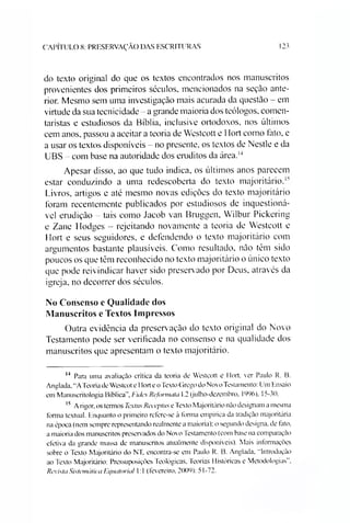CAPÍTULO 8: PRESKRVAÇÃO DAS ESCRITURAS 123
do texto original do que os textos encontrados nos manuscritos
provenientes dos primeiros séculos, mencionados na seção ante­
rior. Mesmo sem uma investigação mais acurada da questão - em
virtude da sua tecnicidade - a grande maioria dos teólogos, comen­
taristas e estudiosos da Bíblia, inclusive ortodoxos, nos últimos
cem anos, passou a aceitar a teoria de Westeott e Hort como tato, e
a usar os textos disponíveis - no presente, os textos de Nestle e da
UBS - com base na autoridade dos eruditos da área.1415
Apesar disso, ao que tudo indica, os últimos anos parecem
estar conduzindo a uma redescoberta do texto majoritário.1''
Livros, artigos e até mesmo novas edições do texto majoritário
foram recentemente publicados por estudiosos de inquestioná­
vel erudição - tais como Jacob van Bruggen, Wilbur Pickering
e Zane Hodges - rejeitando novamente a teoria de Westeott e
Hort e seus seguidores, e defendendo o texto majoritário com
argumentos bastante plausíveis. Como resultado, não têm sido
poucos os que têm reconhecido no texto majoritário o único texto
que pode reivindicar haver sido preservado por Deus, através da
igreja, no decorrer dos séculos.
No Consenso e Qualidade dos
Manuscritos e Textos Impressos
Outra evidência da preservação do texto original do Novo
Testamento pode ser verificada no consenso e na qualidade dos
manuscritos que apresentam o texto majoritário.
14 Para uma avaliação critica da teoria de Westeott e IIort. ver Paulo R. B.
Anglada. “A Teoria de Westcot e IIort e o Texto Grego do Novo Testamento: Um Ensaio
em Manuscritologia Bíblica", Fides Reformulei 1.2 (julho-dezembro. 1996), 15-30.
15 A rigor, os termos Textus Receptus e Texto Majoritário não designam a mesma
forma textual. Enquanto o primeiro refere-se à forma empírica da tradição majoritária
na época (nem sempre representando realmente a maioria); o segundo designa, de fato.
a maioria dos manuscritos preserv ados do Novo Testamento (com base na comparação
efetiva da grande massa de manuscritos atualmente disponíveis). Mais informações
sobre o Texto Majoritário do NT, encontra-se em Paulo R. B. Anglada, “Introdução
ao Texto Majoritário: Pressuposições Teológicas, Teorias Históricas e Metodologias",
Revista Sistemática Fc/uatoriul 1:1 (fevereiro, 2009): 51-72.
 