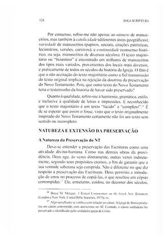 124 SOLA SCRIPTURA
Por consenso, refiro-me não apenas ao número de manus­
critos, mas também à catolicidade (diferentes áreas geográficas);
variedade de manuscritos (papiros, unciais, citações patrísticas,
leeionários, versões, cursivos); e continuidade (consenso histó­
rico, ou seja. manuscritos de diversos séculos). O texto majori­
tário ou “bizantino" é encontrado em milhares de manuscritos
dos tipos mais variados, provenientes dos locais mais diversos,
e praticamente de todos os séculos da história da Igreja. O fato é
que a não aceitação do texto majoritário como a fiel transmissão
do texto original implica na rejeição da doutrina da preservação
do Novo Testamento. Pois, que outro texto do Novo Testamento
teria o testemunho da história de haver sido preservado?
Quanto à qualidade, refiro-me à harmonia, gramática, estilo,
e inclusive à qualidade de letras e impressões. É reconhecido
que o texto majoritário é um texto “lúcido" e “completo”.16 É
de se esperar que assim o fosse, visto que o texto originalmente
inspirado do Novo Testamento certamente não foi um texto sem
sentido ou incompleto.
NATUREZA E EXTENSÃO DA PRESERVAÇÃO
A Natureza da Preserv ação do NT
Deve-se entender a preservação das Escrituras como uma
atividade divino-humana. Como nas demais obras da provi­
dência, Deus age, às vezes diretamente, outras vezes indireta­
mente, segundo seus propósitos eternos, a fim de garantir que a
sua vontade soberana seja cumprida. Não é diferente no que diz
respeito à preservação das Escrituras. Deus permitiu a introdu­
ção de erros no processo de copiá-las, o que resultou em cópias
corrompidas.17 Ele. entretanto, cuidou, no decorrer dos séculos.
16 Bruce M. Metzger, A Textual Commentary on the Crcek Xew Testament
(London e New York: United Bible Societies. 1975). xx.
17 Algo semelhante se verifica com relação ao cânon. A Igreja de Roma produ­
ziu um cânon corrompido, com acréscimos no AT. Contudo, o cânon verdadeiro foi
preservado e identificado pela verdadeira igreja de Cristo.
 