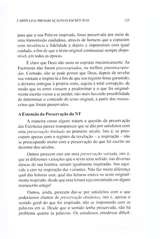 CAPÍTULO 8: PRESERVAÇÃO DAS ESCRITURAS 125
para que a sua Palavra inspirada, fosse preservada por meio de
uma transmissão cuidadosa, através de homens que a copiaram
com reverência e fidelidade e depois a imprimiram com igual
cuidado, a fim de que o texto original continuasse sempre dispo­
nível, em todas as épocas.
É claro que Deus não usou os copistas mecanicamente. As
Escrituras não foram psicocopiadas, ou melhor, pneumacopia-
das. Contudo, não se pode pensar que Deus, depois de revelar
sua vontade e inspirá-la a fim de que seu registro tosse garantido,
a deixaria entregue à própria sorte, sujeita à total corrupção, de
modo que os erros viessem a predominar e o que toi original­
mente escrito viesse a se perder, não mais havendo possibilidade
de determinar o conteúdo do texto original, a partir dos manus­
critos que foram preserv ados.
A Extensão da Preservação do NT
A maneira como alguns tratam a questão da preservação
das Escrituras parece transparecer que se dão por satisfeitos com
uma preservação limitada ao primeiro século. Isto é. se preo­
cupam apenas com o registro da revelação - a inspiração - não
se preocupando muito com a preservação do que foi escrito no
decorrer dos séculos.
Outros parecem crer em uma preservação variada, isto é.
que as diferentes variações que o texto teria sofrido, nas diversas
épocas de sua história, seriam igualmente inspiradas. Isto equi­
vale a crer na inspiração das variantes. Não faz muita diferença
qual das leituras usar, qual das leituras estava no texto original­
mente inspirado, desde que essa leitura seja encontrada em algum
manuscrito antigo!
Outros, ainda, parecem dar-se por satisfeitos com o que
poderiamos chamar de preservação dinâmica, isto é, apenas o
sentido geral do que foi inspirado, não se importando com as
palavras em si. Desde que o sentido tenha preservado, não há
problema quanto às palavras. Os estudiosos ortodoxos dificil­
 
