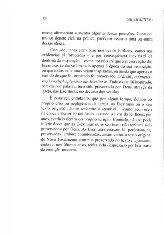 126
SOLA SCRIPTURA
mente afirmariam sustentar alguma dessas posições. Contudo,
muitos dentre eles, na prática, parecem assumir uma ou outra
dessas idéias.
Contudo, tanto com base nos textos bíblicos, como nas
evidências já fornecidas —e por consequência inevitável da
doutrina da inspiração —este autor não crê que a preservação das
Escrituras tenha se limitado apenas à época da sua inspiração,
ou que todas as leituras sejam inspiradas, ou ainda que apenas o
sentido do que foi inspirado foi preservado. Crê, sim, na preser­
vação verbal eplenária das Escrituras. Tudo o que foi inspirado,
palavra por palavra, tem sido preservado por Deus, através da
igreja, nas Escrituras, no decurso dos séculos.
E possível, entretanto, que por algum tempo, devido ao
próprio erro ou negligência da igreja, as Escrituras ou o seu
texto original não se encontre disponível - como aconteceu
na época anterior ao rei Josias, quando o livro da lei ficou, por
anos, perdido dentro do próprio templo. Contudo, não se pode
inferir disso que as Escrituras ou o seu texto não tenham sido
preservados por Deus. As Escrituras estavam lá, perfeitamente
preservadas, embora abandonadas; assim como o texto original
do Novo Testamento continua preservado no texto majoritário,
embora, nos últimos anos, tenha sido desprezado por boa parte
da erudição moderna.
 