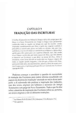 CAPÍTULO 9
TRADUÇÃO DAS ESCRITURAS
O V e lh o Te sta m e n to em H e b ra ic o (lín g u a na tiva do a n tig o p o v o de
D e u s) e o N o v o Te sta m e n to em G rego (a lín g u a m a is g e ra lm e n te
conhecid a e n tre as nações no tem p o em que fo i e sc rito ), se n d o
in sp ira d o s im e d ia ta m e n te p o r D e u s, e p e lo se u sin g u la r c u id a d o e
p ro v id ê n c ia c o n se rva d o s p u ro s em to d o s o s sé c u lo s, são, p o r isso ,
a u tê n tic o s, e a ssim em todas as c o n tro v é rsia s re lig io s a s a Ig re ja deve
a p e la r para e le s co m o para um su p re m o trib u n a l; m a s, não se n d o
e ssa s lín g u a s c o n he c id a s p o r todo o p o vo de D e u s, que tem d ire ito
e in te re sse nas E sc ritu ra s, e que deve, no te m o r de D e u s, lê -la s e
e stu d á -la s, e sse s liv ro s têm de se r tra d u zid o s nas lín g u a s v u lg a re s de
todas as nações aonde chegarem , a fim de que a Pa la vra de D e u s,
p erm a ne c e n d o n e la s a b u nd a ntem e nte , a d orem a D e u s de m o d o a cei­
tá ve l e p o ssu a m a esperança p ela p ac iência e c o n fo rto das E sc ritu ra s
(parágrafo VIII).
Podemos começar a considerar a questão da necessidade
de tradução das Escrituras para outros idiomas ressaltando um
aspecto da doutrina da inspiração12ensinado no início desse pará­
grafo: a fé reformada não professa a inspiração das traduções,
mas dos textos originais em hebraico e aramaico do Antigo
Testamento e em grego do Novo Testamento. Tudo o que toi dito
sobre a doutrina da inspiração das Escrituras refere-se, portanto,
aos textos originais e não às diferentes traduções.
1 Ler Mateus 28:18-20; João 5:39; Colossenses 3:16 e Romanos 15:4.
2 Ver capítulo 4.
 