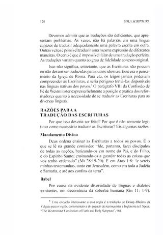 128 SOLA SCRIPTURA
Devemos admitir que as traduções são deficientes, que apre­
sentam problemas. As vezes, não há palavras em uma língua
capazes de traduzir adequadamente uma palavra escrita em outra.
Outras vezes é possível traduzir uma mesma expressão de diferentes
maneiras. O certo é que é impossível talar de uma tradução perfeita.
As traduções variam quanto ao grau de fidelidade ao texto original.
Isso não significa, entretanto, que as Escrituras não possam
ou não devam ser traduzidas para outros idiomas. Esse era o pensa­
mento da Igreja de Roma. Para ela. os leigos jamais poderíam
compreender as Escrituras, e seria perigoso tomá-las disponíveis
nas línguas nativas dos povos.' O parágrafo VIII da Confissão de
Fé de Westminster expressa fielmente a posição e prática dos refor­
madores quanto à necessidade de se traduzir as Escrituras para as
diversas línguas.
RAZÕES PARAA
TRADUÇÃO DAS ESCRITURAS
Por que isso deveria ser feito? Por que é não somente legí­
timo como necessário traduzir as Escrituras? Eis algumas razões:
Mandamento Divino
Deus ordena ensinar as Escrituras a todos os povos. E o
que se lê na grande comissão: “Ide, portanto, fazei discípulos
de todas as nações, batizando-os em nome do Pai, e do Filho,
e do Espírito Santo; ensinando-os a guardar todas as coisas que
vos tenho ordenado" (Mt 28:19-20). E em Atos 1:8: ”e sereis
minhas testemunhas, tanto em Jerusalém, como em toda a Judéia
e Samaria, e até aos confins da terra”.
Babel
Por causa da evidente diversidade de línguas e dialetos
existentes, em decorrência da soberba humana (Gn 11: 1-9).3
3 Uma exceção interessante a essa regra é a tradução de Douay-Rheims da
Vulgata para o inglês, como tentativa do papado de reconquistar a Inglaterra (cf. Spear.
"The Westminster Contêssion of Faith and 1loly Scripture", %).
 