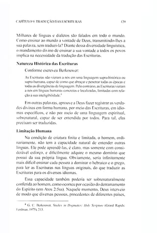 CAPITULO 9: TRADUÇAO DAS ESCRITURAS 129
Milhares de línguas e dialetos são falados em todo o inundo.
Como ensinar ao mundo a vontade de Deus, transmitindo-lhes a
sua palavra, sem traduzi-la? Diante dessa diversidade linguística,
o mandamento divino de ensinar a sua vontade a todos os povos
implica na necessidade da tradução das Escrituras.
Natureza Histórica das Escrituras
Conforme escreveu Berkouwer:
As Escrituras não vieram a nós em uma linguagem supra-histórica ou
supra-humana. capaz de como que abraçar e penetrar todas as épocas e
todas as divergências da linguagem. Pelo contrário, as Escrituras vieram
a nós em línguas humanas concretas e localizadas, limitadas com rela­
ção à sua inteligibilidade.4
Em outras palavras, aprouve a Deus fazer registrar as verda­
des divinas em forma humana, por meio das Escrituras, em idio­
mas específicos, e não por meio de uma linguagem espiritual,
sobrenatural, capaz de ser entendida por todos. Para tal, elas
precisam ser traduzidas.
Limitação Humana
Na condição de criatura finita e limitada, o homem, ordi­
nariamente, não tem a capacidade natural de entender outras
línguas. Ele pode aprendê-las, é claro, mas somente com consi­
derável esforço, e dificilmente adquire o mesmo domínio que
possui da sua própria língua. Obviamente, seria infinitamente
mais difícil ensinar cada pessoa a dominar o hebraico e o grego,
para ler as Escrituras nas línguas originais, do que traduzir as
Escrituras para os diversos idiomas.
Essa capacidade também poderia ser sobrenaturalmente
conferida ao homem, como ocorreu por ocasião do derramamento
do Espírito (em Atos 2:5ss). Naquele momento, Deus interveio
de modo que diversas pessoas, procedentes de diferentes países,
4 G. C. Berkouwer. Studies in Dogmatics: Hoíy Scripture (Grand Rapids:
Eerdman, 1975). 213.
 