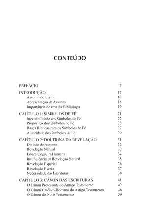 CONTEÚDO
PREFÁCIO 7
INTRODUÇÃO 17
Assunto do Livro 18
Apresentação do Assunto 18
Importância de uma Sà Bibliologia 19
CAPÍTULO 1: SÍMBOLOS DE FÉ 21
Inevitabilidade dos Símbolos de Fé 22
Propósitos dos Símbolos de Fé 23
Bases Bíblicas para os Símbolos de Fé 27
Autoridade dos Símbolos de Fé 29
CAPÍTULO 2: DOUTRINA DA REVELAÇÃO 31
Divisão do Assunto 32
Revelação Natural 32
Louca Cegueira Humana 34
Insuficiência da Revelação Natural 35
Revelação Especial 36
Revelação Escrita 37
Necessidade das Escrituras 38
CAPÍTULO 3: CÂNON DAS ESCRITURAS 41
O Canon Protestante do Antigo Testamento 42
O Canon Católico-Romano do Antigo Testamento 46
O Canon do Novo Testamento 50
 