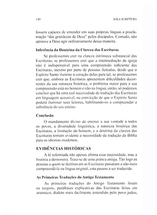 130 SOLA SCRIPTURA
fossem capazes de entender em suas próprias línguas a procla­
mação *‘das grandezas de Deus” pelos discípulos. Contudo, não
aprouve a Deus agir ordinariamente dessa maneira.
Inferência da Doutrina da Clareza das Escrituras
Se professamos crer na clareza intrínseca substancial das
Escrituras; se professamos crer que a intermediação da igreja
não é indispensável para uma compreensão suficiente das
Escrituras, mesmo por parte de pessoas iletradas, desde que o
Espírito Santo ilumine o coração delas para tal; se professamos
crer que, embora as Escrituras apresentem dificuldades decor­
rentes da sua natureza histórica, o problema maior para a sua
compreensão está no homem e não na língua; então, só podemos
concluir que há uma real necessidade de tradução das Escrituras
em linguagem acessível, na convicção de que o Espírito Santo
poderá iluminar seus leitores, habilitando-os a compreender a
substância do seu ensino.
Conclusão
O mandamento divino de ensinar a sua vontade a todos
os povos, a diversidade linguística, a natureza histórica das
Escrituras, a limitação do homem, e a doutrina da clareza das
Escrituras tornam evidente a necessidade da tradução da Bíblia
para os idiomas modernos.
EVIDÊNCIAS HISTÓRICAS
A fé reformada não apenas afirma essa necessidade, mas a
história a demonstra. Trata-se de uma prática antiga. Tão logo as
pessoas a quem se destinavam as Escrituras passaram a não mais
compreendê-la na língua original, esta passou a ser traduzida.
As Primeiras Traduções do Antigo Testamento
As primeiras traduções do Antigo Testamento foram
os targuns, paráfrases explicativas das Escrituras feitas em
aramaico, dialeto mais facilmente entendido pelo povo judeu,
 
