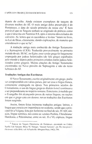CAPITULO 9: TRADUÇAO DAS ESCRITURAS 131
depois do exílio. Ainda existem exemplares de targuns de
diversos trechos do AT. O mais antigo deles preservado é do
Pentateuco, e data do século primeiro da nossa era.5 É bem
provável que os Targuns tenham se originado de práticas como
a que é descrita em Neemias 8:8, após o retorno dos exilados do
cativeiro. Aí. lemos que os sacerdotes e levitas “leram no livro,
na Lei de Deus, claramente, dando explicações, de maneira que
entendessem o que se lia".
A tradução antiga mais conhecida do Antigo Testamento
é a Septuaginta (LXX). Traduzida provavelmente na primeira
metade do séc. 111AC. no Egito, essa versão grega foi largamente
empregada por judeus helenizados (de fala grega) espalhados
pelo mundo e depois pelos primeiros cristãos (tanto judeus hele­
nizados como gregos). Muitas citações do Antigo Testamento
encontradas no Novo provêm da Septuaginta e não do texto
hebraico do AT.
Traduções Antigas das Escrituras
O Novo Testamento, escrito originalmente em grego, podia
ser compreendido em vários países, por ser essa a língua franca,
comumente empregada na época. Nos primeiros séculos do
Cristianismo, o uso da língua grega (o dialeto koinê) continuava
a ser preponderante no império romano. Entretanto, à medida que
o Evangelho foi alcançando povos de outras línguas, ou nações
em que o grego caiu em desuso, novas traduções das Escrituras
foram surgindo.
Assim, foram feitas inúmeras traduções antigas: latinas, a
língua que crescia em importância no ocidente, sendo que a prin­
cipal foi a Vulgata, feita por Jerônimo no final do séc. IVAD; sirí-
acas, língua semítica, tais como as versões Peshita, Filoxêniana/
Harcleana, e Palestinense, entre os séc. 11 e VI; cópticas, língua1
1 rata-se do Targum Palestinense do Pentateuco. encontrado no Códice
Neofiti I do Vaticano. Bruce M. Metzger. "Ancient Versions". em The Interpretei s
Dictionary ojlhe Bihle, vol. 4 (Nashville: Abington Press, 1962), 750.
 