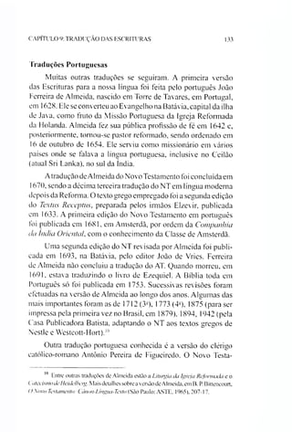 CAPITULO 9: TRADUÇÃO DAS ESCRITURAS 133
Traduções Portuguesas
Muitas outras traduções se seguiram. A primeira versão
das Escrituras para a nossa língua foi feita pelo português João
Ferreira de Almeida, nascido em Torre de Tavares, em Portugal,
em 1628. Ele se converteu ao Evangelho na Batávia, capital da ilha
de Java, como fruto da Missão Portuguesa da Igreja Reformada
da Holanda. Almeida fez sua pública profissão de fé em 1642 e,
posteriormente, tornou-se pastor reformado, sendo ordenado em
16 de outubro de 1654. Ele serviu como missionário em vários
países onde se falava a língua portuguesa, inclusive no Ceilão
(atual Sri Lanka), no sul da índia.
Atradução deAlmeida do Novo Testamento foi concluída em
1670, sendo a décima terceira tradução do NT em língua moderna
depois da Reforma. O texto grego empregado foi a segunda edição
do Textus Receptus, preparada pelos irmãos Elzevir, publicada
em 1633. A primeira edição do Novo Testamento em português
foi publicada em 1681, em Amsterdã, por ordem da Companhia
da Índia Orientai com o conhecimento da Classe de Amsterdã.
Uma segunda edição do NT revisada por Almeida foi publi­
cada em 1693, na Batávia, pelo editor João de Vries. Ferreira
de Almeida não concluiu a tradução do AT. Quando morreu, em
1691, estava traduzindo o livro de Ezequiel. A Bíblia toda em
Português só foi publicada em 1753. Sucessivas revisões foram
efetuadas na versão de Almeida ao longo dos anos. Algumas das
mais importantes foram as de 1712 (3a), 1773 (4a), 1875 (para ser
impressa pela primeira vez no Brasil, em 1879), 1894, 1942 (pela
Casa Publicadora Batista, adaptando o NT aos textos gregos de
Nestle e Westcott-Hort).10
Outra tradução portuguesa conhecida é a versão do clérigo
católico-romano Antônio Pereira de Figueiredo. O Novo Testa­
10 Entre outras traduções de Almeida estão a Liturgia da Igreja Reformada e o
Catecismo de Heidelhetg. Mais detalhes sobrea versão deAlmeida. em B. P. Bittencourt,
() Sovo Testamento: t ànon-Lingua-Texto (São Paulo: ASTE, 1965). 207-17.
 