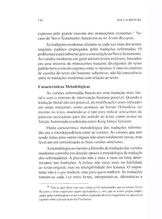 136 SOLA SCRIPTURA
expresso pela grande maioria dos manuscritos existentes." No
caso do Novo Testamento, baseavam-se no Textus Receptus.
As traduções modernas afastam-se cada vez mais dos textos
originais padrões empregados pelas traduções reformadas. O
problema éespecialmente grave com relação ao Novo Testamento.
As versões modernas em geral adotam textos ecléticos, baseados
em uma minoria de manuscritos bastante divergentes do texto
padrão bem como divergentes entre si mesmos. Como os critérios
de escolha do texto são bastante subjetivos, não há consistência
entre as traduções modernas com relação ao texto.
Características Metodológicas
As versões reformadas buscavam uma tradução mais lite­
ral e com o mínimo de intervenção humana possível. Quando a
tradução literal não era possível, as modificações eram indicadas
em notas marginais, como acontece na Versão Holandesa; ou
mesmo no texto, mudando-se o tipo para indicar acréscimos de
palavras necessárias para dar sentido ao texto, como ocorre na
Versão Autorizada (conhecida como King James Version).
Outra característica metodológica das traduções reforma­
das era a interdependência entre as versões. As versões que iam
sendo feitas para outras línguas não eram totalmente novas, mas
levavam em consideração as boas versões anteriores.
Ametodologia ou mesmo a filosofia de tradução das versões
modernas caminha em direção oposta à metodologia de tradução
dos reformadores. A precisão não é mais a meta ou fator deter­
minante nas traduções. A ênfase não recai mais na fidelidade
ao texto original, mas na inteligibilidade dos leitores. O impor­
tante não é o que traduzir, mas para quem traduzir. As traduções
tomam-se cada vez mais livres, interpretativas, idiomáticas e11
11 Não se quer dizer eom isso. como já foi mencionado, que os termos Textus
Receptus e texto majoritário sejam equivalentes, e, sim, que os textos gregos empre­
gados pelos reformadores eram a melhor expressão do texto majoritário na época (ver
capítulo sobre a preservação das Escrituras).
 