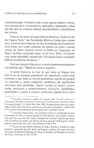 CAPITULO 9: TRADUÇÃO DAS ESCRITURAS 137
contextualizadas. O objetivo não é mais apenas traduzir o texto,
mas transformá-lo, reestruturá-lo, aplicando e adaptando a idéia
por trás dele ao contexto cultural, peculiaridades e preferências
dos leitores.
Trata-se da teoria da equivalência dinâmica, desenvolvida
por Eugene Nida,i; das Sociedades Bíblicas Unidas (por muitos
anos. a pessoa mais influente na área da tradução das Escrituras).
Essa teoria vem sendo colocada em prática em todo o mundo
através da Today English Version (a Bíblia na Linguagem de
Hoje), também conhecida como Good News Bible. O método
vem sendo defendido, promovido e divulgado pelas sociedades
bíblicas em dezenas de países.1'
Não nos é possível descrever e avaliar pormenorizadamente
este método aqui.121314Basta-nos dizer o seguinte:
A teoria baseia-se na tese de que todas as línguas têm
dois níveis de estrutura gramatical: um superficial e outro mais
profundo: e que todas as formas gramaticais superficiais podem
ser reduzidas a quatro categorias semânticas (de significado)
universais mais profundas: objetos (coisas ou seres), eventos
(ações, processos e acontecimentos), abstrações (qualidades,
quantidades e graus) e relações (conexões significativas entre
12 Sua teoria encontra-se exposta em Eugene Nida. Toward a Science <>f
Transia!mg: IVirli Special Refetvnce to Principies atui Procedures Involved in Rible
Translating (Leiden: E. J. Brill-UBS. 1964. 2003). A prática dessa teoria em Eugene
Nida e Charles laber. The Theory andPractice ofTramlation (Leiden: E. J. Brill-UBS,
1974). Ambos foram publicados sob os auspícios da United Bible Society.
13 Exercendo funções como a de secretário executivo e coordenador mundial
de traduções da UBS. os próprios editores da UBS admitem, com relação a Eugene
Nida. que “nas suas mãos tem estado a tradução das Escrituras Sagradas para quase
todos os idiomas do mundo, cuja cifra ate esta data. passa de 1.660 línguas". Contra­
capa de Eugene Nida. Dius Abla a Todos (México: UBS. 1979).
14 A teoria da equivalência dinâmica de Nida é descrita e avaliada de modo
resumido e apropriado pelo Dr. Jacob van Bruggen, professor de exegese do Novo
Testamento no Reformed Theological College em Kampen. na Holanda, no seu livro
The Future ofthe Rible, 67-96 e 151-69.
 