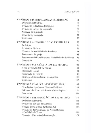 14 SOLA SCRIPTURA
CAPÍTULO 4: INSPIRAÇÃO DAS ESCRITURAS
Definição da Doutrina
Evidências Indiretas da Inspiração
Evidências Diretas da Inspiração
Natureza da Inspiração
Extensão da Inspiração
Conclusão
CAPÍTULO 5: AUTORIDADE DAS ESCRITURAS
Definição
Evidências Bíblicas
Natureza da Autoridade das Escrituras
Testemunho da Igreja
Testemunho do Espírito sobre aAutoridade das Escrituras
Conclusão
CAPÍTULO 6: SUEICIÊNCIA DAS ESCRITURAS
Regra Completa de Fé e Prática
Implicação Lógica
Iluminação do Espírito
Princípios, Ensinos Gerais e Exemplos 1
Conclusão 1
CAPÍTULO 7: CLAREZA DAS ESCRITURAS 1
Nem Tudo ê Igualmente Claro ou Evidente 1
O Essencial é Claro pela Iluminação do Espírito I
Conclusão 1
CAPÍTULO 8: PRESERVAÇÃO DAS ESCRITURAS 1
Definição da Doutrina I
Evidências Bíblicas da Doutrina 1
Relação com a Crítica Textual do NT 1
Evidências da Preservação do NT na História
e Qualidade do Texto I
Natureza e Extensão da Preservação 1
61
63
63
66
68
71
73
75
76
76
78
85
86
87
91
92
94
98
00
02
03
04
06
1I
13
14
14
16
19
24
 