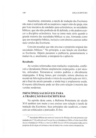 140 SOLA SCRIPTURA
Atualmente, entretanto, a tarefa de tradução das Escrituras
não mais é realizada sob os auspícios e supervisão da igreja, mas
por livre iniciativa de entidades para-eclesiásticas, as sociedades
bíblicas, que não têm profissão de fé definida, e não podem exer­
cer a disciplina eclesiástica. Isso se torna mais sério quando a
grande maioria das sociedades bíblicas se une, formando como
que um monopólio bíblico, inclusive com direitos autorais sobre
suas versões das Escrituras.
Convém ressaltar que não era esse o propósito original das
sociedades bíblicas.17 No princípio, a sua função era distribuir
as Escrituras. Depois passaram a publicá-la, posteriormente a
traduzi-la, e, atualmente, a interpretá-la e aplicá-la.
Resultado
As versões reformadas eram traduções respeitadas, confiá­
veis e duradouras (foram amplamente empregadas, e por sécu­
los, utilizadas). Tornaram-se versões padrões e oficialmente
empregadas. A King James, por exemplo, reinou absoluta no
mundo de fala inglesa desde o início da sua publicação em 1611,
até o final do século passado, e ainda hoje é amplamente usada.
O mesmo dificilmente pode ser dito com relação à maioria das
versões modernas.
PRINCÍPIOS SAUDÁVEIS PARA
A TRADUÇÃO DAS ESCRITURAS
Na opinião deste autor, a Reforma Protestante do século
XVI também tem muito a nos ensinar com relação à tarefa de
tradução das Escrituras. Seus princípios são saudáveis, e mere­
cem ser enfatizados e praticados. Ei-los:
17 Sociedades bíblicas tais como a Consteinsche Bibelgesellscliaji, primeira a ser
fundada (em 1710), a BritishancIForeignSociety(fundada em 1804), aNetherlands Bible
Society (fundada em 1814). e a American Bible Society (1816) começaram todas com o
propósito de divulgar as Escrituras e não de traduzi-las e muito menos interpretá-las.
 