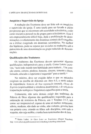 CAPÍTULO 9: TRADUÇÃO DAS ESCRITURAS 141
Auspícios e Supervisão da Igreja
A tradução das Escrituras deve ser feita sob os auspícios
e supervisão da igreja. É uma tarefa para ser levada a eleito
por pessoas que se encontram sob autoridade eclesiástica, e não
como iniciativa pessoal ou de grupos para-eclesiásticos. Esse é
um empreendimento difícil hoje, dada a proliferação de deno­
minações e o afastamento das doutrinas centrais do Evangelho,
ou a ênfase exagerada em doutrinas secundárias. Na melhor
das hipóteses, pode-se esperar por revisões ou traduções sob o
patrocínio de uma denominação ou grupo reduzido de denomi­
nações.
Qualificações dos Tradutores
Os tradutores das Escrituras devem apresentar algumas
qualificações indispensáveis para a tarefa. Como Lutero escre­
veu, “nem todo mundo tem habilidade para traduzir... Um cora­
ção crente, correto, piedoso, honesto, sincero, temente a Deus,
treinado, educado e experiente é requerido” para a tarefa.18
No mínimo, deve ser exigido deles o que os apóstolos
exigiram na escolha de diáconos em Atos 6:3, e nesta ordem
de importância: homens de boa reputação (moral), cheios do
Espírito (espiritualidade e ortodoxia doutrinária), e de sabedoria
(capacitação teológica e linguística) específica para a tarefa.
Certamente, não seria demais exigir dos tradutores da
Palavra de Deus algumas das qualificações requeridas para a
ordenação de ministros da Palavra, em 1 Timóteo 3:1-7, tais
como: ser irrepreensível, esposo de uma só mulher, temperante,
sóbrio, modesto, não dado ao vinho, não violento, governe bem
sua própria casa, criando os filhos sob disciplina, com todo o
respeito, não seja neófito, e tenha bom testemunho dos de fora.
18 Martin Luther, An Open Letter on Translation (Project Wittenberg.
http://vxvv.iclnet.org/pub/resources/textÁvittenbergAvittenberg-luther.html)
 