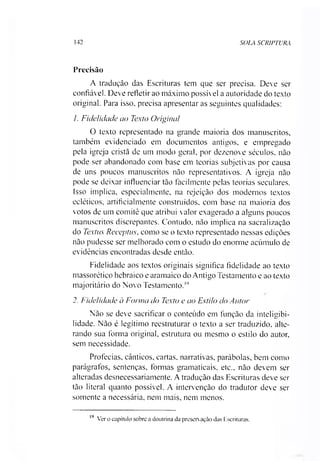 142 SOL4 SCRIPTURA
Precisão
A tradução das Escrituras tem que ser precisa. Deve ser
confiável. Deve refletir ao máximo possível a autoridade do texto
original. Para isso. precisa apresentar as seguintes qualidades:
/. Fidelidade ao Texto Original
O texto representado na grande maioria dos manuscritos,
também evidenciado em documentos antigos, e empregado
pela igreja cristã de um modo geral, por dezenove séculos, não
pode ser abandonado com base em teorias subjetivas por causa
de uns poucos manuscritos não representativos. A igreja não
pode se deixar influenciar tão facilmente pelas teorias seculares.
Isso implica, especialmente, na rejeição dos modernos textos
ecléticos, artificialmente construídos, com base na maioria dos
votos de um comitê que atribui valor exagerado a alguns poucos
manuscritos discrepantes. Contudo, não implica na sacralização
do Textus Receptus, como se o texto representado nessas edições
não pudesse ser melhorado com o estudo do enorme acúmulo de
evidências encontradas desde então.
Fidelidade aos textos originais significa fidelidade ao texto
massorético hebraico e aramaico do Antigo Testamento e ao texto
majoritário do Novo Testamento.19
2. Fidelidade à Forma do Texto e ao Estilo do Autor
Não se deve sacrificar o conteúdo em função da inteligibi­
lidade. Não é legítimo reestruturar o texto a ser traduzido, alte­
rando sua forma original, estrutura ou mesmo o estilo do autor,
sem necessidade.
Profecias, cânticos, cartas, narrativas, parábolas, bem como
parágrafos, sentenças, formas gramaticais, etc., não devem ser
alteradas desnecessariamente. A tradução das Escrituras deve ser
tão literal quanto possível. A intervenção do tradutor deve ser
somente a necessária, nem mais, nem menos.
19
Ver o capítulo sobre a doutrina da preservação das Escrituras.
 