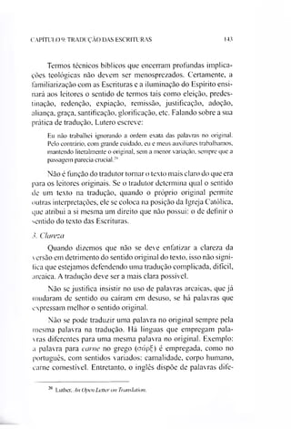 143CAPÍTULO 9: TRADUÇÃO DAS ESCRITURAS
Termos técnicos bíblicos que encerram profundas implica­
ções teológicas nào devem ser menosprezados. Certamente, a
familiarização com as Escrituras e a iluminação do Espírito ensi­
nará aos leitores o sentido de termos tais como eleição, predes­
tinação, redenção, expiação, remissão, justificação, adoção,
aliança, graça, santificação, glorificação, etc. Falando sobre a sua
prática de tradução, Lutero escreve:
Eu não trabalhei ignorando a ordem exata das palavras no original.
Pelo contrário, com grande cuidado, eu e meus auxiliares trabalhamos,
mantendo literalmente o original, sem a menor variação, sempre que a
passagem parecia crucial.20
Não é função do tradutor tornar o texto mais claro do que era
para os leitores originais. Se o tradutor determina qual o sentido
de um texto na tradução, quando o próprio original permite
outras interpretações, ele se coloca na posição da Igreja Católica,
que atribui a si mesma um direito que não possui: o de definir o
sentido do texto das Escrituras.
3. Clareza
Quando dizemos que não se deve enfatizar a clareza da
versão em detrimento do sentido original do texto, isso nào signi­
fica que estejamos defendendo uma tradução complicada, difícil,
arcaica. A tradução deve ser a mais clara possível.
Não se justifica insistir no uso de palavras arcaicas, que já
mudaram de sentido ou caíram em desuso, se há palavras que
expressam melhor o sentido original.
Não se pode traduzir uma palavra no original sempre pela
mesma palavra na tradução. Há línguas que empregam pala­
vras diferentes para uma mesma palavra no original. Exemplo:
a palavra para carne no grego (aápdç) é empregada, como no
português, com sentidos variados: carnalidade, corpo humano,
carne comestível. Entretanto, o inglês dispõe de palavras dife­
20
Luther. An Open Letteron Tramlation.
 