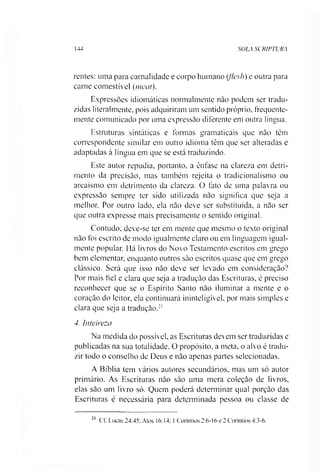 144 SOLA SCRIPTURA
rentes: uma para carnalidade e corpo humano (flesh) e outra para
carne comestível (meai).
Expressões idiomáticas normalmente não podem ser tradu­
zidas literalmente, pois adquiriram um sentido próprio, frequente­
mente comunicado por uma expressão diferente em outra língua.
Estruturas sintáticas e formas gramaticais que não têm
correspondente similar em outro idioma têm que ser alteradas e
adaptadas à língua em que se está traduzindo.
Este autor repudia, portanto, a ênfase na clareza em detri­
mento da precisão, mas também rejeita o tradicionalismo ou
arcaísmo em detrimento da clareza. O fato de uma palavra ou
expressão sempre ter sido utilizada não significa que seja a
melhor. Por outro lado, ela não deve ser substituída, a não ser
que outra expresse mais precisamente o sentido original.
Contudo, deve-se ter em mente que mesmo o texto original
não foi escrito de modo igualmente claro ou em linguagem igual­
mente popular. Há livros do Novo Testamento escritos em grego
bem elementar, enquanto outros são escritos quase que em grego
clássico. Será que isso não deve ser levado em consideração?
Por mais fiel e clara que seja a tradução das Escrituras, é preciso
reconhecer que se o Espírito Santo não iluminar a mente e o
coração do leitor, ela continuará ininteligível, por mais simples e
clara que seja a tradução.21
4. Inteireza
Na medida do possível, as Escrituras devem ser traduzidas e
publicadas na sua totalidade. O propósito, a meta, o alvo é tradu­
zir todo o conselho de Deus e não apenas partes selecionadas.
A Bíblia tem vários autores secundários, mas um só autor
primário. As Escrituras não são uma mera coleção de livros,
elas são um livro só. Quem poderá determinar qual porção das
Escrituras é necessária para determinada pessoa ou classe de
21
Cf. Lucas 24:45: Atos 16:14; 1Coríntios 2:6-16 e 2 Coríntios 4:3-6.
 