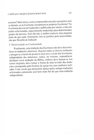 CAPÍTULO 9: TRADUÇÃO DAS ESCRITURAS
145
pessoas? Além disso, como compreender uma das suas partes sem
as demais, se as Escrituras interpretam as próprias Escrituras? As
Escrituras devem ser traduzidas e publicadas por inteiro, e não em
partes selecionadas, especialmente traduzidas para determinados
urupos de pessoas. Sem dúvida, é melhor traduzir uma pequena
parte do que nada. Entretanto, isso se justifica pela necessidade,
não por filosofia de tradução.
5. Historícidade ou Continuidade
Finalmente, uma tradução das Escrituras não deve desconsi­
derar as traduções anteriores. Rejeitar todas as demais traduções
e arrogar-se a tarefa de produzir uma nova versão das Escrituras,
independente das anteriores, indica, no mínimo, imprudência.
Qualquer nova tradução da Bíblia, embora deva basear-se nos
textos originais, deve tomar a forma de uma revisão das tradu­
ções consagradas pela história da igreja nos seus melhores perí­
odos. Uma versão que demonstre apreço pelas antigas traduções
reformadas certamente será bem mais fiel do que uma tradução
independente.
 