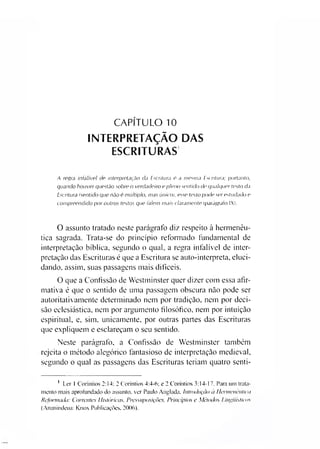 CAPÍTULO 10
INTERPRETAÇÃO DAS
ESCRITURAS
A regra infalível de interpretação da Escritura é a mesma Escritura; portanto,
quando houver questão sobre o verdadeiro e pleno sentido de qualquer testo da
Escritura (sentido que não é múltiplo, mas único), esse texto perde ser estudado e
compreendido por outros textos que falem mais claramente (parágrafo IX).
O assunto tratado neste parágrafo diz respeito à hermenêu­
tica sagrada. Trata-se do princípio reformado fundamental de
interpretação bíblica, segundo o qual, a regra infalível de inter­
pretação das Escrituras é que a Escritura se auto-inteipreta, eluci­
dando, assim, suas passagens mais difíceis.
O que a Confissão de Westminster quer dizer com essa afir­
mativa é que o sentido de uma passagem obscura não pode ser
autoritativ amente determinado nem por tradição, nem por deci­
são eclesiástica, nem por argumento filosófico, nem por intuição
espiritual, e, sim. unicamente, por outras partes das Escrituras
que expliquem e esclareçam o seu sentido.
Neste parágrafo, a Confissão de Westminster também
rejeita o método alegórico fantasioso de interpretação medieval,
segundo o qual as passagens das Escrituras teriam quatro senti-1
1 Ler 1 Coríntios 2:14: 2 Coríntios 4:4-6; e 2 Coríntios 3:14-17. Para um trata­
mento mais aprofundado do assunto, ver Paulo Anulada. Introdução a Hermenêutica
Reformada: Correntes Históricas. Pressuposições. Princípios e Métodos Linguísticos
(Ananindeua: Knox Publicações. 2006).
 