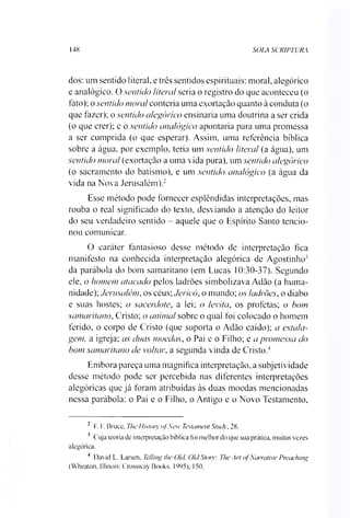 148 SOLA SCRIPTURA
dos: um sentido literal, e três sentidos espirituais: moral, alegórico
e analógico. O sentido literal seria o registro do que aconteceu (o
fato); o sentido moral conteria uma exortação quanto à conduta (o
que fazer); o sentido alegórico ensinaria uma doutrina a ser crida
(o que crer); e o sentido analógico apontaria para uma promessa
a ser cumprida (o que esperar). Assim, uma referência bíblica
sobre a água, por exemplo, teria um sentido literal (a água), um
sentido moral (exortação a uma vida pura), um sentido alegórico
(o sacramento do batismo), e um sentido analógico (a água da
vida na Nova Jerusalém).23
Esse método pode fornecer esplêndidas interpretações, mas
rouba o real significado do texto, desviando a atenção do leitor
do seu verdadeiro sentido - aquele que o Espírito Santo tencio­
nou comunicar.
O caráter fantasioso desse método de interpretação fica
manifesto na conhecida interpretação alegórica de Agostinho'
da parábola do bom samaritano (em Lucas 10:30-37). Segundo
ele, o homem atacado pelos ladrões simbolizava Adão (a huma­
nidade); Jerusalém, os céus; Jerico, o mundo; os ladrões, o diabo
e suas hostes; o sacerdote, a lei; o /evita, os profetas; o bom
samaritano, Cristo; o animal sobre o qual foi colocado o homem
ferido, o corpo de Cristo (que suporta o Adão caído); a estala-
gem, a igreja; as duas moedas, o Pai e o Filho; e a promessa do
bom samaritano de voltais a segunda vinda de Cristo.4
Embora pareça uma magnífica interpretação, a subjetividade
desse método pode ser percebida nas diferentes interpretações
alegóricas que já foram atribuídas às duas moedas mencionadas
nessa parábola: o Pai e o Filho, o Antigo e o Novo Testamento,
2 F. F. Bruce, The History ofNcw Testament Stuc/y, 28.
3 Cuja teoria de interpretação bíblica foi melhor do que sua prática, muitas vezes
alegórica.
4 David L. Larsen. Telling lhe Olcí Old Stoty: The Ari ofNarrative Preaching
(Wheaton. Illinois: Crossway Books. 1995), 150.
 