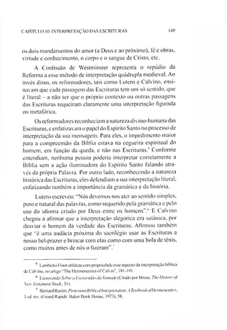 CAPÍTULO 10: INTERPRETAÇÃO DAS ESCRITURAS 149
os dois mandamentos do amor (a Deus e ao próximo), fé e obras,
virtude e conhecimento, o corpo e o sangue de Cristo, etc.
A Confissão de Westminster representa o repúdio da
Reforma a esse método de interpretação quádrupla medieval. Ao
invés disso, os reformadores, tais como Lutero e Calvino, ensi­
navam que cada passagem das Escrituras tem um só sentido, que
é literal - a não ser que o próprio contexto ou outras passagens
das Escrituras requeiram claramente uma interpretação figurada
ou metafórica.
Os reformadores reconheciam a natureza divino-humana das
Escrituras, e enfatizavam o papel do Espírito Santo no processo de
interpretação da sua mensagem. Para eles, o impedimento maior
para a compreensão da Bíblia estava na cegueira espiritual do
homem, em função da queda, e não nas Escrituras.' Conforme
entendiam, nenhuma pessoa poderia interpretar corretamente a
Bíblia sem a ação iluminadora do Espírito Santo falando atra­
vés da própria Palavra. Por outro lado, reconhecendo a natureza
histórica das Escrituras, eles defendiam a sua interpretação literal,
enfatizando também a importância da gramática e da história.
Lutero escreveu: “Nós devemos nos ater ao sentido simples,
puro e natural das palavras, como requerido pela gramática e pelo
uso do idioma criado por Deus entre os homens”.56 E Calvino
chegou a afirmar que a interpretação alegórica era satânica, por
desviar o homem da verdade das Escrituras. Afirmou também
que “é uma audácia próxima do sacrilégio usar as Escrituras a
nosso bel-prazer e brincar com elas como com uma bola de tênis,
como muitos antes de nós o fizeram”.7
5 Lamberto Floor enfatiza com propriedade esse aspecto da interpretação bíblica
de Calvino, no artigo "The Hcrmeneutics of Calvin". 181-191.
6 Escrevendo Sobre a Escravidão da Vontade (Citado por Bruce, The Histoty of
New Testament Stndv. 31).
7 Bemard Ramm, ProtestamBibliealInterpretation:A TextbookofHcrmeneutics,
3 ed. rev. (Grand Rapids: Baker Book House, 1973), 58.
 