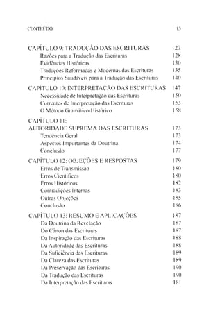 CONTEÚDO 15
CAPÍTULO 9: TRADUÇÃO DAS ESCRITURAS 127
Razões para a Tradução das Escrituras 128
Evidências Históricas 130
Traduções Reformadas e Modernas das Escrituras 135
Princípios Saudáveis para a Tradução das Escrituras 140
CAPÍTULO 10: INTERPRETAÇÃO DAS ESCRITURAS 147
Necessidade de Interpretação das Escrituras 150
Correntes de Interpretação das Escrituras 153
O Método Gramático-Histórico 158
CAPÍTULO 11:
AUTORIDADE SUPREMA DAS ESCRITURAS 173
Tendência Geral 173
Aspectos Importantes da Doutrina 174
Conclusão 177
CAPÍTULO 12: OBJEÇÕES E RESPOSTAS 179
Erros de Transmissão 180
Erros Científicos 180
Erros Históricos 182
Contradições Internas 183
Outras Objeções 185
Conclusão 186
CAPÍTULO 13: RESUMO E APLICAÇÕES 187
Da Doutrina da Revelação 187
Do Canon das Escrituras 187
Da Inspiração das Escrituras 188
Da Autoridade das Escrituras 188
Da Suficiência das Escrituras 189
Da Clareza das Escrituras 189
Da Preservação das Escrituras 190
Da Tradução das Escrituras 190
Da Interpretação das Escrituras 181
 