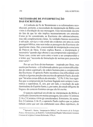 150 SOLA SCRIPTURA
NECESSIDADE DE INTERPRETAÇÃO
DAS ESCRITURAS
A Confissão de Fé de Westminster e os reformadores reco­
nheciam. portanto, a necessidade da interpretação da Bíblia com
vistas à elucidação da sua mensagem. Essa necessidade decorre
do fato de que ler não implica necessariamente em entender.
Como já foi considerado, as Escrituras são substancialmente,
mas não completamente claras. As verdades básicas necessárias
à salvação, serviço e vida cristã são evidentes em uma ou outra
passagem bíblica, mas nem todas as passagens das Escrituras são
igualmente claras. Daí, a necessidade de interpretação consciente
da Palavra de Deus. Como explica Ramm, a interpretação é
necessária “quando algo obstrui a sua compreensão espontânea”.
Nesse caso, existe um vazio entre o texto a ser compreendido e
o leitor, que “necessita da formulação de normas para preencher
esse vazio”.8
Por ser um livro divino-humano - inspirado por Deus, mas
escrito por homens - a fé reformada admite que existem dificulda­
des de ordem espiritual e de ordem humana para a compreensão
das Escrituras. O apóstolo Pedro reconhece essa dificuldade com
relação a algumas porções dos escritos do apóstolo Paulo, dizendo
que “há nelas coisas difíceis de entender...” (2 Pe 3:16). Isso signi­
fica que a compreensão da Escritura Sagrada nem sempre é auto­
mática e espontânea. E, sim, por um lado, o resultado da ação
iluminadora do Espírito Santo, e, por outro, do estudo diligente da
língua e do contexto histórico em que ela foi escrita.
O aspecto espiritual envolvido na interpretação da Bíblia é
verificado claramente em muitas passagens, tais como 1Coríntios
2:14 e 2 Coríntios 4:4-6 (já consideradas). Entretanto, há outras.
Em 2 Coríntios 3:14-15, o apóstolo Paulo explica que os judeus
tinham como que um véu embotando seus olhos espirituais, de
s Bemard L. Ramm. “Interpretación Bíblica”, em Dicionário de Ia Teologia
Prática: Hermenêutica, ed. RodolfG. Tumbull (Grand Rapids: Subcomisión Literatura
Cristiana de la Iglesia Cristiana Reformada, 1976), 6.
 