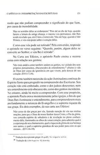 CAPÍTULO 10: INTERPRETAÇÃO DAS ESCRITURAS 151
modo que não podiam compreender o significado do que liam,
por causa da incredulidade.
Mas os sentidos deles se embotaram.9 Pois até ao dia de hoje, quando
fazem a leitura da antiga aliança, o mesmo véu permanece, não lhes
sendo revelado que, em Cristo, é removido. Mas até hoje, quando é lido
Moisés, o véu está posto sobre o coração deles.
Como esse véu pode ser retirado? Pela conversão, responde
o apóstolo no verso seguinte: “Quando, porém, algum deles se
converte ao Senhor, o véu lhe é retirado”.
Na Carta aos Efésios, o apóstolo Paulo ensina a mesma
coisa com relação aos gentios:
Não mais andeis como também andam os gentios, na vaidade dos seus
próprios pensamentos, obscurecidos de entendimento,10alheios à vida
de Deus por causa da ignorância em que vivem, pela dureza do seu
coração. (Ef4:17,18).
O crente também necessita da ação iluminadora contínua do
Espírito Santo para progredir na compreensão das Escrituras. Seu
coração não está embotado, como o dos judeus descrentes; nem
seu entendimento está obscurecido, como dos gentios incrédulos.
No entanto, ainda há muito a compreender. Com esse propósito,
o apóstolo Paulo orava insistentemente pelas igrejas, a fim de que
Deus lhes iluminasse o entendimento, para compreenderem mais
profundamente a natureza do Evangelho e a suprema riqueza da
sua graça. Eis dois exemplos, da sua carta aos Efésios:
Não cesso de dar graças por vós, fazendo menção de vós nas minhas
orações, para que o Deus de nosso Senhor Jesus Cristo, o Pai da glória,
vos conceda espírito de sabedoria e de revelação no pleno conheci­
mento dele, iluminados os olhos do vosso coração, para saberdes qual é
a esperança do seu chamamento, qual a riqueza da glória da sua herança
nos santos, e qual a suprema grandeza do seu poder para eom os que
cremos... (Ef 1:16-19).
9 Tradução da expressão grega: èTíwpcóOri tci uoijpuTa aímla*.
10 Tradução de: èaKOTcopé'oi TÍj òuraoía.
 
