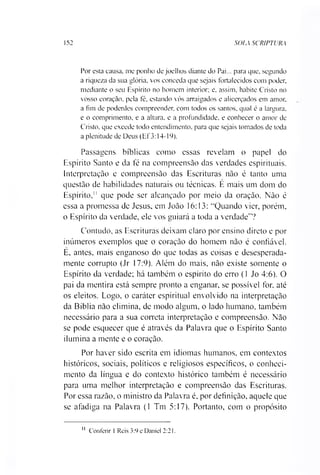 152 SOIA SCRIPTURjK
Por esta causa, me ponho de joelhos diante do Pai... para que, segundo
a riqueza da sua glória, vos conceda que sejais fortalecidos com poder,
mediante o seu Espírito no homem interior; e. assim, habite Cristo no
vosso coração, pela fé, estando vós arraigados e alicerçados em amor,
a fim de poderdes compreender, com todos os santos, qual é a largura,
e o comprimento, e a altura, e a profundidade, e conhecer o amor de
Cristo, que excede todo entendimento, para que sejais tomados de toda
a plenitude de Deus (Ef 3:14-19).
Passagens bíblicas como essas revelam o papel do
Espírito Santo e da fé na compreensão das verdades espirituais.
Interpretação e compreensão das Escrituras não é tanto uma
questão de habilidades naturais ou técnicas. E mais um dom do
Espírito," que pode ser alcançado por meio da oração. Não é
essa a promessa de Jesus, em João 16:13: “Quando vier, porém,
o Espírito da verdade, ele vos guiará a toda a verdade”?
Contudo, as Escrituras deixam claro por ensino direto e por
inúmeros exemplos que o coração do homem não é confiável.
E, antes, mais enganoso do que todas as coisas e desesperada­
mente corrupto (Jr 17:9). Além do mais, não existe somente o
Espírito da verdade; há também o espírito do erro (1 Jo 4:6). O
pai da mentira está sempre pronto a enganar, se possível for. até
os eleitos. Logo, o caráter espiritual envolvido na interpretação
da Bíblia não elimina, de modo algum, o lado humano, também
necessário para a sua correta interpretação e compreensão. Não
se pode esquecer que é através da Palavra que o Espírito Santo
ilumina a mente e o coração.
Por haver sido escrita em idiomas humanos, em contextos
históricos, sociais, políticos e religiosos específicos, o conheci­
mento da língua e do contexto histórico também é necessário
para uma melhor interpretação e compreensão das Escrituras.
Por essa razão, o ministro da Palavra é, por definição, aquele que
se afadiga na Palavra (1 Tm 5:17). Portanto, com o propósito11
11 Conferir 1 Reis 3:9 e Daniel 2:21.
 