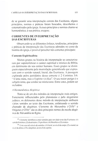 CAPÍTULO 10: INTERPRETAÇÃO DAS ESCRITURAS 153
de se garantir uma interpretação correta das Escrituras, alguns
princípios, normas e práticas foram buscados, descobertos e
sistematizados pela igreja. A esses princípios e normas chama-se
hermenêutica; à sua prática, exegese.
CORRENTES DE INTERPRETAÇÃO
DAS ESCRITURAS
Observando-se as diferentes ênfases, tendências, princípios
e práticas de interpretação das Escrituras adotados no curso da
história da igreja, é possível perceber três correntes principais:
Corrente Espiritualista
Muitos grupos na história da interpretação se caracteriza­
ram por superenfatizar o caráter espiritual e místico da Bíblia,
em detrimento do seu caráter humano. Esses grupos se distin­
guem especialmente pela insatisfação generalizada que expres­
sam com o sentido natural, literal, das Escrituras. A passagem
explorada pelos partidários dessa corrente é 2 Coríntios 3:6:
"A letra mata, mas o Espírito vivifíca”. O seu maior perigo é o
subjetivismo, que conduz ao misticismo. Entre estes, podem ser
incluídos:
A Hermenêutica Alegórica
Trata-se de um dos métodos de interpretação mais antigos.
Fortemente influenciados pelo platonismo e pelo alegorismo
judaico, os defensores desse método de interpretação atribuem
vários sentidos ao texto das Escrituras, enfatizando o sentido
chamado de alegórico. Clemente de Alexandria (t215)1213 e
Orígenes (t254)'-' são os dois principais nomes da escola alegó­
rica de Alexandria no Egito.
12 Clemente identificava cinco sentidos para um dado texto das Escrituras: (1)
sentido histórico; (2) doutrinário; (3) profético; (4) filosófico e (5) místico.
13 Com seus três níveis de sentidos: (11 literal, ao nível do coipo; (2) o moral, ao
nível da alma; e (3) o alegórico, ao nível do espírito.
 