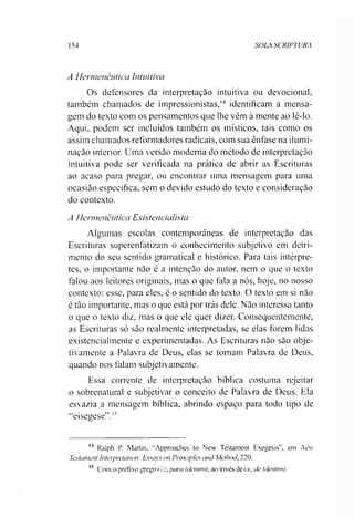 154 SOLA SCRIPTURA
A Hermenêutica Intuitiva
Os defensores da interpretação intuitiva ou devocional,
também chamados de impressionistas,14 identificam a mensa­
gem do texto com os pensamentos que lhe vêm à mente ao lê-lo.
Aqui, podem ser incluídos também os místicos, tais como os
assim chamados reformadores radicais, com sua ênfase na ilumi­
nação interior. Uma versão moderna do método de interpretação
intuitiva pode ser verificada na prática de abrir as Escrituras
ao acaso para pregar, ou encontrar uma mensagem para uma
ocasião específica, sem o devido estudo do texto e consideração
do contexto.
A Hermenêutica Existencialista
Algumas escolas contemporâneas de interpretação das
Escrituras superenfatizam o conhecimento subjetivo em detri­
mento do seu sentido gramatical e histórico. Para tais intérpre­
tes, o importante não é a intenção do autor, nem o que o texto
falou aos leitores originais, mas o que fala a nós, hoje, no nosso
contexto: esse, para eles, é o sentido do texto. O texto em si não
é tão importante, mas o que está por trás dele. Não interessa tanto
o que o texto diz, mas o que ele quer dizer. Consequentemente,
as Escrituras só são realmente interpretadas, se elas forem lidas
existencialmente e experimentadas. As Escrituras não são obje­
tivamente a Palavra de Deus, elas se tomam Palavra de Deus,
quando nos falam subjetivamente.
Essa corrente de interpretação bíblica costuma rejeitar
o sobrenatural e subjetivar o conceito de Palavra de Deus. Ela
esvazia a mensagem bíblica, abrindo espaço para todo tipo de
“eisegese".15
14 Ralph P. Martin, "Approaches to New Testament Exegesis”, em New
Testament Interpretation: Essqys on Principies and Method, 220.
I? Com o prefixo grego d ç, para (dentiv), ao invés de èic, de (dentro).
 