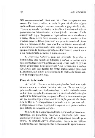 156 SOLA SCRIPTURA
XX, com o seu método histórico-crítico. Essa nova postura para
com as Escrituras - crítica, ao invés de gramatical - deu origem
ao liberalismo teológico que tem assolado a igreja desde então.
Trata-se de uma hermenêutica racionalista. A razão e o intelecto
passaram a ser determinantes, sendo rejeitado como erro, fábula
ou mito tudo o que não possa ser explicado ou harmonizado com
a razão. Os membros dessa corrente rejeitam as doutrinas refor­
madas a cerca da Bíblia, tais como a inspiração, autoridade, iner-
rância e preservação das Escrituras. Eles enfatizam a moralidade
e descartam o sobrenatural. Entre estes estão Bultmann, com o
seu programa de desmitologização das Escrituras, Hamack, com
a sua humanizaçào de Jesus, e muitos outros.
O criticismo histórico, com sua pretensão de avaliar a
historicidade das narrativas bíblicas; a crítica da forma, com
suas especulações sobre as tradições que teriam dado origem às
fontes empregadas pelos autores do Novo Testamento; a crítica
das fontes, com suas teorias das fontes escritas empregadas nos
Evangelhos, são alguns dos resultados do método histórico-crí­
tico de interpretação bíblica.
Corrente Reformada
A corrente reformada de interpretação das Escrituras posi-
ciona-se entre essas duas correntes extremas. Ela se caracteriza
pelo equilíbrio decorrente de reconhecer o caráter divino-humano
da Escritura Sagrada. Ela reconhece a necessidade da iluminação
do Espírito falando através da própria Palavra, ao mesmo tempo
em que admite a legitimidade da interpretação gramatical e histó­
rica da Bíblia. A interpretação reformada rejeita, por um lado,
a alegorização bíblica, e, por outro, repudia uma postura crítica
com relação aos escritos sagrados.
O método de interpretação adotado e praticado pela corrente
reformada ou protestante histórica é conhecido pelo nome
gramático-histórico; “o método de interpretação honrado pelo
tempo,” no dizer de Martyn Lloyd-Jones. Trata-se de um método
fundamentado em pressuposições bíblicas quanto à própria natu­
 