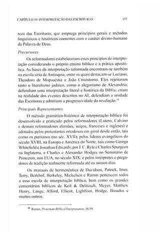 CAPÍTULO 10: INTERPRETAÇÃO DAS ESCRITURAS 157
reza das Escrituras, que emprega princípios gerais e métodos
linguísticos e históricos coerentes com o caráter divino-humano
da Palavra de Deus.
Precursores
Os reformadores estabeleceram estes princípios de interpre­
tação considerando o próprio ensino bíblico e a prática apostó­
lica. As bases da interpretação reformada encontram-se também
na escola síria de Antioquia, entre os quais destacam-se Luciano,
Theodoro de Mopsuéstia e João Crisóstomo. Eles rejeitaram
tanto o literalismo judaico, como o alegorismo de Alexandria;
defendiam uma interpretação literal e histórica da Bíblia; criam
na realidade dos eventos descritos no AT, defendiam a unidade
das Escrituras e admitiam a progressividade da revelação.18
Principais Representantes
O método gramático-histórico de interpretação bíblica toi
desenvolvido e praticado pelos reformadores (Lutero, Calvino
e demais reformadores alemães, suíços, franceses e ingleses) e
adotados pelos protestantes ortodoxos em geral desde então, tais
como os puritanos (no séc. XVII); pelos líderes evangélicos do
século XVIII, na Europa e América do Norte, tais como George
Whitefield e Jonathan Edwards; por J. C. Ryle e Charles Spurgeon
na Inglaterra, e Charles e Alexander Hodges no Seminário de
Princeton. nos EUA, no século XIX; e pelos intérpretes e prega­
dores de tradição realmente reformada até os nossos dias.
Os manuais de hermenêutica de Davidson, Patrick, Imer,
Terry, Berkhof, Berkeley, Mickelsen e Ramm pertencem todos
a essa escola de interpretação bíblica; bem como os grandes
comentários bíblicos de Keil & Delitzsch, Meyer, Matthew
Henry, Lange, Alford, Ellicot, Lightíoot, Hodge, Broadus e
muitos outros.
18 Ramm, Pmtestant Biblical Interpretarion, 48-50.
 