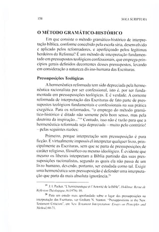 158 SOLA SCRIPTURA
O MÉTODO GRAMÁTICO-HISTÓRICO
Em que consiste o método gramático-histórico de interpre­
tação bíblica, conforme concebido pela escola síria, desenvolvido
e aplicado pelos reformadores, e aperfeiçoado pelos legítimos
herdeiros da Reforma? É um método de interpretação fundamen­
tado em pressupostos teológicos confessionais, que emprega prin­
cípios gerais definidos decorrentes desses pressupostos, levando
em consideração a natureza divino-humana das Escrituras.
Pressuposições Teológicas
A hermenêutica reformada tem sido depreciada pela herme­
nêutica racionalista por ser confessional, isto é, por ser funda­
mentada em pressuposições teológicas. E é verdade. A corrente
reformada de interpretação das Escrituras de fato parte de pres­
supostos teológicos fundamentais e confessionais na sua prática
exegética. Para os reformados, “o emprego do método gramá­
tico-histórico é ditado não somente pelo bom senso, mas pela
doutrina da inspiração...”19Contudo, isso não é razão para que a
hermenêutica reformada seja depreciada - muito pelo contrário!
- pelas seguintes razões:
Primeiro, porque interpretação sem pressuposição é pura
ficção. E virtualmente impossível interpretar qualquer livro, prin­
cipalmente as Escrituras, sem que se parta de pressuposições de
caráter religioso, filosófico ou mesmo ideológico. É evidente que
mesmo os liberais interpretam a Bíblia partindo das suas pres­
suposições racionalistas, segundo as quais ela não passa de um
livro humano, devendo, portanto, ser estudada como tal. Exigir
uma hermenêutica sem pressuposição é defender uma interpreta­
ção que parta da mais absoluta ignorância.2"
19 J. I. Packer, “L/hennéneutique et 1'Aotorité de la Bible", Hokhmct: Reme de
Rêf/exion Théologique, 8 (1978): 10.
■° Para um estudo mais aprofundado sobre o lugar das pressuposições na
interpretação das Escrituras, ver Graham N. Stanton. “Presuppositions in the New
Testament Criticism , em New Testament Interpretation: Essavs on Principies and
Method, 60-71.
 