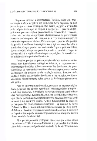 CAPÍTULO 10: INTERPRETAÇÃO DAS ESCRITURAS 159
Segundo, porque a interpretação fundamentada em pres­
suposições não é negativa em si mesma. Será negativa, se não
permitir que as suas pressuposições sejam julgadas e avaliadas
pelo próprio texto que se propõe a interpretar. É preciso distin­
guir entre pressuposição e preconceito ou prevenção. Os precon­
ceitos, decorrentes das próprias idiossincrasias ou preferências
pessoais do intérprete, são uma coisa, e representam um perigo
real na interpretação bíblica. Pressuposições, porém, são pontos
de partida filosóficos, ideológicos ou religiosos reconhecidos e
admitidos. O que precisa ser enfatizado é que a própria Bíblia
deve ser o juiz das pressuposições, e não o contrário. O que se
deve avaliar é a legitimidade das pressuposições, de acordo com
as evidências das próprias Escrituras.
Terceiro, porque as pressuposições da hermenêutica refor­
mada são formulações teológicas bíblicas, e representam a
interpretação histórica sobre a natureza das Escrituras. As pres­
suposições da hermenêutica reformada não são produto da razão,
da tradição, da emoção ou da revelação natural. São, na reali­
dade, o ensino das próprias Escrituras a seu respeito, conforme
entendido historicamente pelas igrejas da Reforma e protestantes
em geral.
Para os intérpretes reformados, portanto, as pressuposições
teológicas são não apenas permitidas, mas necessárias e impres­
cindíveis. Para eles. o problema não se encontra na legitimidade
das pressuposições reformadas, mas na incredulidade daqueles
que não se deixam convencer pela própria revelação bíblica com
relação à sua natureza divina. A mais fundamental de todas as
pressuposições relacionadas às Escrituras se elas são ou não a
Palavra de Deus - é, em última instância, matéria de fé ou incre­
dulidade e não de averiguação científica ou filosófica. E somente
o Espírito Santo pode convencer plenamente o intérprete acerca
dessa verdade fundamental.
Que pressuposições teológicas são essas que estão sendo
mencionadas? São todas as doutrinas a respeito das Escrituras,
já referidas nesse parágrafo da Confissão de Fé de Westminster,
 