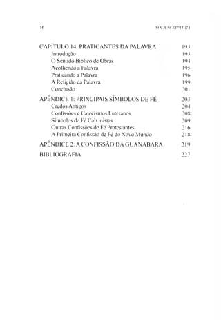 16 SOIA St RiriUKA
CAPÍTULO 14: PRATICANTES DA PALAVRA PU
Introdução PU
O Sentido Bíblico de Obras 144
Acolhendo a Palavra 145
Praticando a Palavra 146
A Religião da Palavra 144
Conclusão 201
APÊNDICE 1: PRINCIPAIS SÍMBOLOS DE FÉ 203
Credos Antigos 204
Confissões e Catecismos Luteranos 20S
Símbolos de Fé Calvinistas 204
Outras Confissões de Fe Protestantes 216
A Primeira Confissão de Fé do Novo Mundo 21X
APÊNDICE 2: A CONFISSÃO DA GUANABARA 214
BIBLIOGRAFIA 227
 