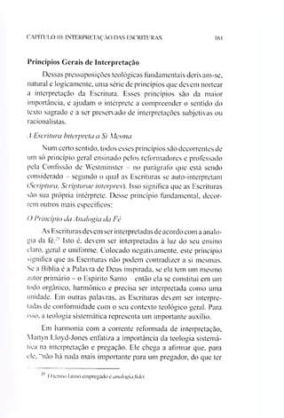 CAPÍTULO 10: INTERPRETAÇÃO DAS ESCRITURAS 161
Princípios Gerais de Interpretação
Dessas pressuposições teológicas fundamentais derivam-se,
natural e logicamente, uma série de princípios que devem nortear
a interpretação da Escritura. Esses princípios são da maior
importância, e ajudam o intérprete a compreender o sentido do
texto sagrado e a ser preservado de interpretações subjetivas ou
racionalistas.
A Escritura Interpreta a Si Mesma
Num certo sentido, todos esses princípios são decorrentes de
um só princípio geral ensinado pelos reformadores e professado
pela Confissão de Westminster - no parágrafo que está sendo
considerado - segundo o qual as Escrituras se auto-interpretam
(Scriptura, Scripturae interpres). Isso significa que as Escrituras
são sua própria intérprete. Desse princípio fundamental, decor­
rem outros mais específicos:
O Princípio da Analogia da Fé
As Escrituras devem ser interpretadas de acordo com aanalo­
gia da fé.2'' Isto é, devem ser interpretadas à luz do seu ensino
claro, geral e uniforme. Colocado negativamente, este princípio
significa que as Escrituras não podem contradizer a si mesmas.
Se a Bíblia é a Palavra de Deus inspirada, se ela tem um mesmo
autor primário - o Espírito Santo - então ela se constitui em um
todo orgânico, harmônico e precisa ser interpretada como uma
unidade. Em outras palavras, as Escrituras devem ser interpre­
tadas de conformidade com o seu contexto teológico geral. Para
isso, a teologia sistemática representa um importante auxílio.
Em harmonia com a corrente reformada de interpretação,
Martyn Lloyd-Jones enfatiza a importância da teologia sistemá­
tica na interpretação e pregação. Ele chega a afirmar que, para
ele, "não há nada mais importante para um pregador, do que ter
*' (> termo latino empregado é analogia fidei.
 