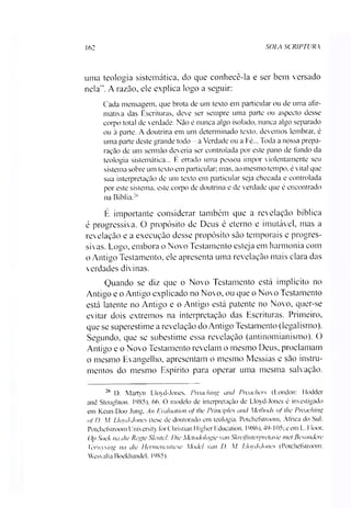 162 SOIA SCRIPTURA
uma teologia sistemática, do que conhecê-la e ser bem versado
nela”. A razão, ele explica logo a seguir:
Cada mensagem, que brota de um texto em particular ou de uma afir­
mativa das Escrituras, deve ser sempre uma parte ou aspecto desse
corpo total de verdade. Não é nunca algo isolado, nunca algo separado
ou à parte. A doutrina em um determinado texto, devemos lembrar, é
uma parte deste grande todo - a Verdade ou a Fé... Toda a nossa prepa­
ração de um sermão deveria ser controlada por este pano de fundo da
teologia sistemática... E errado uma pessoa impor violentamente seu
sistema sobre um texto em particular; mas. ao mesmo tempo, é vital que
sua interpretação de um texto em particular seja checada e controlada
por este sistema, este corpo de doutrina e de verdade que é encontrado
na Bíblia.26
É importante considerar também que a revelação bíblica
é progressiva. O propósito de Deus é eterno e imutável, mas a
revelação e a execução desse propósito são temporais e progres­
sivas. Logo, embora o Novo Testamento esteja em harmonia com
o Antigo Testamento, ele apresenta uma revelação mais clara das
verdades divinas.
Quando se diz que o Novo Testamento está implícito no
Antigo e o Antigo explicado no Novo, ou que o Novo Testamento
está latente no Antigo e o Antigo está patente no Novo, quer-se
evitar dois extremos na interpretação das Escrituras. Primeiro,
que se superestime a revelação do Antigo Testamento (legalismo).
Segundo, que se subestime essa revelação (antinomianismo). O
Antigo e o Novo Testamento revelam o mesmo Deus, proclamam
o mesmo Evangelho, apresentam o mesmo Messias e são instru­
mentos do mesmo Espírito para operar uma mesma salvação.*I
26 I). Martyn Lloyd-Jones. Pivaching and Preaehers (London: Hodder
and Stoughton. 1685). 66. O modelo de interpretação de Lloyd-Jones é investigado
em Keun-Doo Jung, An Evaluation of lhe Principies and Melhods of lhe Prcaching
ofD. AI. Lloyd-Jones (tese de doutorado em teologia. Potchefstroom, África do Sul:
Potchefstroom University for Christian 1ligher Education. 1986), 49-105; e em L. Floor.
Op Soek na die Regte Slenlel: Die Metodologie van Skreifinterpretasie mel Besondcre
Ierwysing na die Hermenentiese AIodei van D. Al. Lloyd-Jones (Potchefstroom:
Wesvalia Boekhandel. 1985).
 