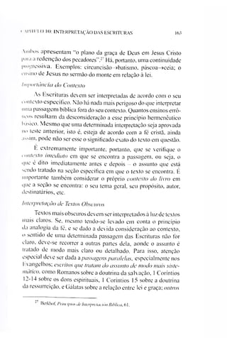 163' l'l 11 'IX) 10: INTERPRETAÇÃO DAS ESCRITURAS
mhos apresentam "o plano da graça de Deus em Jesus Cristo
p.iia a redenção dos pecadores".2 Há. portanto, uma continuidade
l>iopressiva. Exemplos: circuncisào->batismo, páscoa—>ceia; o
rnsmo de Jesus no sermão do monte em relação à lei.
Importância do Contexto
As Escrituras devem ser interpretadas de acordo com o seu
contexto específico. Não há nada mais perigoso do que interpretar
uma passagem bíblica fora do seu contexto. Quantos ensinos errô­
neos resultam da desconsideração a esse princípio hermenêutico
básico. Mesmo que uma determinada interpretação seja aprovada
no teste anterior, isto é, esteja de acordo com a fé cristã, ainda
assim, pode não ser esse o significado exato do texto em questão.
E extremamente importante, portanto, que se verifique o
contexto imediato em que se encontra a passagem, ou seja, o
que é dito imediatamente antes e depois - o assunto que está
sendo tratado na seção específica em que o texto se encontra. É
importante também considerar o próprio contexto do livro em
que a seção se encontra: o seu tema geral, seu propósito, autor,
destinatários, etc.
Interpretação de Textos Obscuros
Textos mais obscuros devem ser interpretados à luz de textos
mais claros. Se, mesmo tendo-se levado em conta o princípio
tia analogia da fé, e se dado a devida consideração ao contexto,
o sentido de uma determinada passagem das Escrituras não for
daro, deve-se recorrer a outras partes dela, aonde o assunto é
tratado de modo mais claro ou detalhado. Para isso, atenção
especial deve ser dada apassagens paralelas, especialmente nos
Evangelhos; escritos que tratam do assunto de modo mais siste­
mático, como Romanos sobre a doutrina da salvação, 1Coríntios
12-14 sobre os dons espirituais, 1 Coríntios 15 sobre a doutrina
da ressurreição, e Gálatas sobre a relação entre lei e graça; outros
Berkhof.PrincípiosdeInlerpretaciónBihlica.61.
 