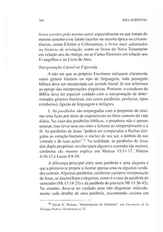 164 SOLA SCRIPTURA
livros escritos pelo mesmo autor, especialmente os que tratam do
mesmo assunto e/ou foram escritos na mesma época ou circuns­
tâncias, como Efésios e Colossenses; e livros mais adiantados
na história da revelação, como os livros do Novo Testamento
em relação aos do Antigo, ou as Cartas Pastorais em relação aos
Evangelhos e ao Livro de Atos.
Interpretação Literal ou Figurada
A não ser que as próprias Escrituras indiquem claramente
outro gênero literário ou tipo de linguagem, toda passagem
bíblica deve ser interpretada em sentido literal. Já nos referimos
ao perigo das interpretações alegóricas. Portanto, o estudioso da
Bíblia deve ter especial cuidado com a interpretação de deter­
minados gêneros literários, tais como parábolas, profecias, tipos
(símbolos), figuras de linguagem e milagres.
1. As parábolas são empregadas com o propósito de ensi­
nar uma lição por meio de experiências ou fatos comuns da vida
diária. No caso das parábolas bíblicas, o propósito não é apenas
ensinar, mas levar seus ouvintes e leitores ao arrependimento e à
fé. As parábolas de Jesus “podem ser comparadas a flechas diri­
gidas ao coração humano, o núcleo do seu ser, o âmbito da sua
vontade e de suas ações”.28Na realidade, as parábolas de Jesus
têm duplo propósito: revelar (para alguns) e esconder (de outros),
conforme ele mesmo explica em Mateus 13:11-17, Marcos
4:10-12 e Lucas 8:8-10.
A diferença principal entre uma parábola e uma alegoria é
que a primeira se propõe a ilustrar apenas uma ou algumas verda­
des centrais. Algumas parábolas, conforme a própria interpretação
de Jesus, se assemelham a alegorias, como é o caso da parábola do
semeador (Mt 13:18-23) e da parábola do joio (em Mt 13:36-43).
No entanto, deve-se ter cuidado para não alegorizar indevida­
mente cada detalhe de uma parábola, encontrando ensinos em
28 David H. Wallaee. “Interpretación de Parábolas”, em Dicionário de Ia
Teologia Prática: Hermeneutica, 25.
 